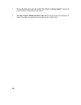 7. He was the first one to give the world “The Charter of Human Rights” which hold
good till today in all dimensions and respects.
8. The Holy Prophet (PBUH) laid down rules of war which became the foundation for
further enunciation and application in international law at global level.
142
 
