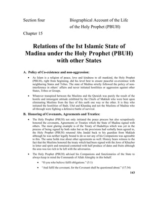 Section four Biographical Account of the Life
of the Holy Prophet (PBUH)
Chapter 15
Relations of the Ist Islamic State of
Madina under the Holy Prophet (PBUH)
with other States
A. Policy of Co-existence and non-aggression:
• As Islam is a religion of peace, love and kindness to all mankind, the Holy Prophet
(PBUH), right from beginning, did his level best to ensure peaceful co-existence with
neighboring States and Tribes. The state of Medina strictly followed the policy of non-
interference in others’ affairs and never initiated hostilities or aggression against other
States, Tribes or Groups.
• Whatever transpired between the Muslims and the Quraish was purely the result of the
hostile and intrasigent attitude exhibited by the Chiefs of Makkah who were bent upon
eliminating Muslims from the face of this earth one way or the other. It is they who
initiated the hostilities of Badr, Uhd and Khandaq and not the Muslims of Madina who
all through were fighting a defensive battle of survival.
B. Honoring of Covenants, Agreements and Treaties:
• The Holy Prophet (PBUH) not only initiated the peace process but also scrupulously
honored the covenants, Agreements or Treaties which the State of Madina signed with
others. The most glaring example is of the Treaty of Hudaibiya which was yet in the
process of being signed by both sides but as the provisions had verbally been agreed to,
the Holy Prophet (PBUH) returend Abu Jandal back to his guardian from Makkah
although he was neither legally bound to do so nor any of his Companions was agreeable
to this. The same holds true about other agreements as well. History bears witness to the
fact that the Muslims honored the treaty which had been signed with the Jews of Khayber
in letter and spirit and remained contented with half produce of dates and fruits although
the area was too rich to be left with the adversaries.
• The Holy Prophet (PBUH) advised his Companions and functionaries of the State to
always keep in mind the Commands of Allah Almighty in this behalf.
• “O you who believe fulfil obligations.” (5:1)
• “And fulfil the covenant, for the Covenant shall be questioned about.” (17:34)
143
 