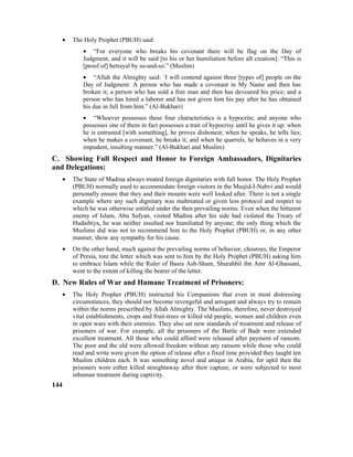 • The Holy Prophet (PBUH) said:
• “For everyone who breaks his covenant there will be flag on the Day of
Judgment, and it will be said [to his or her humiliation before all creation]: “This is
[proof of] betrayal by so-and-so.” (Muslim)
• “Allah the Almighty said: `I will contend against three [types of] people on the
Day of Judgment: A person who has made a covenant in My Name and then has
broken it; a person who has sold a free man and then has devoured his price; and a
person who has hired a laborer and has not given him his pay after he has obtained
his due in full from him.” (Al-Bukhari)
• “Whoever possesses these four characteristics is a hypocrite; and anyone who
possesses one of them in fact possesses a trait of hypocrisy until he gives it up: when
he is entrusted [with something], he proves dishonest; when he speaks, he tells lies;
when he makes a covenant, he breaks it; and when he quarrels, he behaves in a very
impudent, insulting manner.” (Al-Bukhari and Muslim)
C. Showing Full Respect and Honor to Foreign Ambassadors, Dignitaries
and Delegations:
• The State of Madina always treated foreign dignitaries with full honor. The Holy Prophet
(PBUH) normally used to accommodate foreign visitors in the Masjid-I-Nabvi and would
personally ensure that they and their mounts were well looked after. There is not a single
example where any such dignitary was maltreated or given less protocol and respect to
which he was otherwise entitled under the then prevailing norms. Even when the bitterest
enemy of Islam, Abu Sufyan, visited Madina after his side had violated the Treaty of
Hudaibiya, he was neither insulted nor humiliated by anyone; the only thing which the
Muslims did was not to recommend him to the Holy Prophet (PBUH) or, in any other
manner, show any sympathy for his cause.
• On the other hand, much against the prevailing norms of behavior, chosroes, the Emperor
of Persia, tore the letter which was sent to him by the Holy Prophet (PBUH) asking him
to embrace Islam while the Ruler of Basra Ash-Sham, Shurahbil ibn Amr Al-Ghassani,
went to the extent of killing the bearer of the letter.
D. New Rules of War and Humane Treatment of Prisoners:
• The Holy Prophet (PBUH) instructed his Companions that even in most distressing
circumstances, they should not become revengeful and arrogant and always try to remain
within the norms prescribed by Allah Almighty. The Muslims, therefore, never destroyed
vital establishments, crops and fruit-trees or killed old people, women and children even
in open wars with their enemies. They also set new standards of treatment and release of
prisoners of war. For example, all the prisoners of the Battle of Badr were extended
excellent treatment. All those who could afford were released after payment of ransom.
The poor and the old were allowed freedom without any ransom while those who could
read and write were given the option of release after a fixed time provided they taught ten
Muslim children each. It was something novel and unique in Arabia, for uptil then the
prisoners were either killed straightaway after their capture, or were subjected to most
inhuman treatment during captivity.
144
 