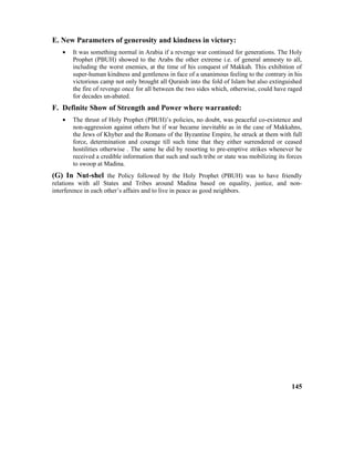 E. New Parameters of generosity and kindness in victory:
• It was something normal in Arabia if a revenge war continued for generations. The Holy
Prophet (PBUH) showed to the Arabs the other extreme i.e. of general amnesty to all,
including the worst enemies, at the time of his conquest of Makkah. This exhibition of
super-human kindness and gentleness in face of a unanimous feeling to the contrary in his
victorious camp not only brought all Quraish into the fold of Islam but also extinguished
the fire of revenge once for all between the two sides which, otherwise, could have raged
for decades un-abated.
F. Definite Show of Strength and Power where warranted:
• The thrust of Holy Prophet (PBUH)’s policies, no doubt, was peaceful co-existence and
non-aggression against others but if war became inevitable as in the case of Makkahns,
the Jews of Khyber and the Romans of the Byzantine Empire, he struck at them with full
force, determination and courage till such time that they either surrendered or ceased
hostilities otherwise . The same he did by resorting to pre-emptive strikes whenever he
received a credible information that such and such tribe or state was mobilizing its forces
to swoop at Madina.
(G) In Nut-shel the Policy followed by the Holy Prophet (PBUH) was to have friendly
relations with all States and Tribes around Madina based on equality, justice, and non-
interference in each other’s affairs and to live in peace as good neighbors.
145
 
