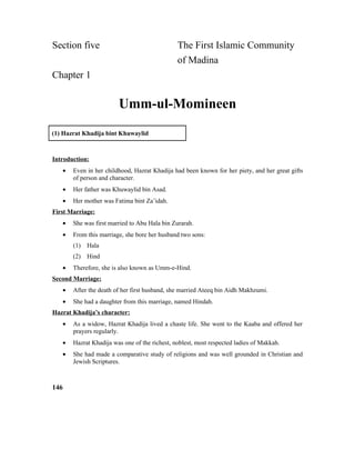 Section five The First Islamic Community
of Madina
Chapter 1
Umm-ul-Momineen
(1) Hazrat Khadija bint Khuwaylid
Introduction:
• Even in her childhood, Hazrat Khadija had been known for her piety, and her great gifts
of person and character.
• Her father was Khuwaylid bin Asad.
• Her mother was Fatima bint Za’idah.
First Marriage:
• She was first married to Abu Hala bin Zurarah.
• From this marriage, she bore her husband two sons:
(1) Hala
(2) Hind
• Therefore, she is also known as Umm-e-Hind.
Second Marriage:
• After the death of her first husband, she married Ateeq bin Aidh Makhzumi.
• She had a daughter from this marriage, named Hindah.
Hazrat Khadija’s character:
• As a widow, Hazrat Khadija lived a chaste life. She went to the Kaaba and offered her
prayers regularly.
• Hazrat Khadija was one of the richest, noblest, most respected ladies of Makkah.
• She had made a comparative study of religions and was well grounded in Christian and
Jewish Scriptures.
146
 