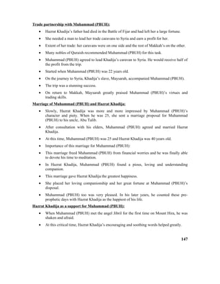 Trade partnership with Muhammad (PBUH):
• Hazrat Khadija’s father had died in the Battle of Fijar and had left her a large fortune.
• She needed a man to lead her trade caravans to Syria and earn a profit for her.
• Extent of her trade: her caravans were on one side and the rest of Makkah’s on the other.
• Many nobles of Quraish recommended Muhammad (PBUH) for this task.
• Muhammad (PBUH) agreed to lead Khadija’s caravan to Syria. He would receive half of
the profit from the trip.
• Started when Muhammad (PBUH) was 22 years old.
• On the journey to Syria, Khadija’s slave, Maysarah, accompanied Muhammad (PBUH).
• The trip was a stunning success.
• On return to Makkah, Maysarah greatly praised Muhammad (PBUH)’s virtues and
trading skills.
Marriage of Muhammad (PBUH) and Hazrat Khadija:
• Slowly, Hazrat Khadija was more and more impressed by Muhammad (PBUH)’s
character and piety. When he was 25, she sent a marriage proposal for Muhammad
(PBUH) to his uncle, Abu Talib.
• After consultation with his elders, Muhammad (PBUH) agreed and married Hazrat
Khadija.
• At this time, Muhammad (PBUH) was 25 and Hazrat Khadija was 40 years old.
• Importance of this marriage for Muhammad (PBUH):
• This marriage freed Muhammad (PBUH) from financial worries and he was finally able
to devote his time to meditation.
• In Hazrat Khadija, Muhammad (PBUH) found a pious, loving and understanding
companion.
• This marriage gave Hazrat Khadija the greatest happiness.
• She placed her loving companionship and her great fortune at Muhammad (PBUH)’s
disposal.
• Muhammad (PBUH) too was very pleased. In his later years, he counted these pre-
prophetic days with Hazrat Khadija as the happiest of his life.
Hazrat Khadija as a support for Muhammad (PBUH):
• When Muhammad (PBUH) met the angel Jibril for the first time on Mount Hira, he was
shaken and afraid.
• At this critical time, Hazrat Khadija’s encouraging and soothing words helped greatly.
147
 