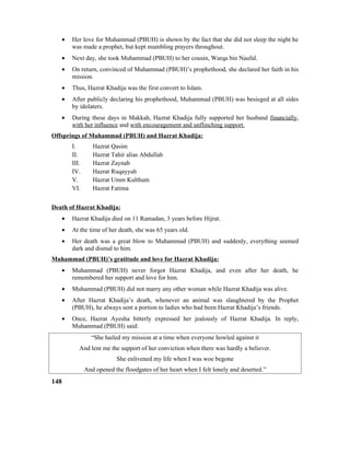 • Her love for Muhammad (PBUH) is shown by the fact that she did not sleep the night he
was made a prophet, but kept mumbling prayers throughout.
• Next day, she took Muhammad (PBUH) to her cousin, Warqa bin Naufal.
• On return, convinced of Muhammad (PBUH)’s prophethood, she declared her faith in his
mission.
• Thus, Hazrat Khadija was the first convert to Islam.
• After publicly declaring his prophethood, Muhammad (PBUH) was besieged at all sides
by idolaters.
• During these days in Makkah, Hazrat Khadija fully supported her husband financially,
with her influence and with encouragement and unflinching support.
Offsprings of Muhammad (PBUH) and Hazrat Khadija:
I. Hazrat Qasim
II. Hazrat Tahir alias Abdullah
III. Hazrat Zaynab
IV. Hazrat Ruqayyah
V. Hazrat Umm Kulthum
VI. Hazrat Fatima
Death of Hazrat Khadija:
• Hazrat Khadija died on 11 Ramadan, 3 years before Hijrat.
• At the time of her death, she was 65 years old.
• Her death was a great blow to Muhammad (PBUH) and suddenly, everything seemed
dark and dismal to him.
Muhammad (PBUH)’s gratitude and love for Hazrat Khadija:
• Muhammad (PBUH) never forgot Hazrat Khadija, and even after her death, he
remembered her support and love for him.
• Muhammad (PBUH) did not marry any other woman while Hazrat Khadija was alive.
• After Hazrat Khadija’s death, whenever an animal was slaughtered by the Prophet
(PBUH), he always sent a portion to ladies who had been Hazrat Khadija’s friends.
• Once, Hazrat Ayesha bitterly expressed her jealously of Hazrat Khadija. In reply,
Muhammad (PBUH) said:
“She hailed my mission at a time when everyone howled against it
And lent me the support of her conviction when there was hardly a believer.
She enlivened my life when I was woe begone
And opened the floodgates of her heart when I felt lonely and deserted.”
148
 