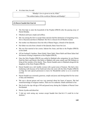 • At a later time, he said:
“Khadija’s love is given to me by Allah.”
“The noblest ladies of this world are Marium and Khadija”.
(2) Hazrat Saudah bint Zam’ah
• The first lady to enter the household of the Prophet (PBUH) after the passing away of
Hazrat Khadija.
• Obedient and loyal, simple and selfless.
• She was among the first to accept Islam and also had the distinction of emigrating twice,
fist to Abyssinia and then to Madinah. Her life is a beacon for all Muslim women
• Her mother was Shammoos from the tribe of Bannu Najjar, a branch of the Quraish.
• Her father was also from a branch of the Quraish, Banu’Amer bin Loii.
• She was first married to her cousin, Sakram bin Amar, and then to the Prophet (PBUH)
on his death.
• All her husband’s brothers, Harat Sohail, Harat Sahel, Harat Hatib and Harat Saleet had
the honour of being Companions of the Prophet (PBUH).
• Once the Holy Prophet (PBUH) was settled in Madinah after emigration, he sent Hazrat
Zaid bin Haris and Hazrat Abu Rafia to Makkah with some camels and 500 Dirhams to
bring all the member of his family. Thus, Hazrat Saudah came to Madinah alongwith the
daughters of the Holy Prophet (PBUH).
• Hazrat Saudah was a tall, healthy woman with a great sense of humour. She had a slow
lumbering walk because of her build and when she went with the Holy Prophet (PBUH)
on Hajj she took special permission to leave for Muzdalifah earlier so as to avoid the
crowds.
• Hazrat Saudah was extremely generous, simple and pious and distinguished for her sense
of duty and obedience.
• She was a devout person and was very punctual about her hours of prayers. She had
sound knowledge of religious matters. There are five authentic Ahadis attributed to her.
• She lived to the ripe old age of 80 and passed away during the Caliphate of Hazrat Umar
bin Khattab.
• Hazrat Ayesha said about her:
• “I did not wish seeing any women except Saudah bint Zam’ah if I could be in her
skeleton.”
149
 