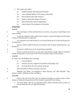 • This surah is also called:
(i) Fatihah-al-Kitaab (The Opening of the Book)
(ii) Umm-ul-Kitaab (Mother of the essence of the Book)
(iii) Surat-ul-Hamd (The surah of Praise)
(iv) Surah-us-Salaat (The chapter of Prayers)
(v) Surat-ud-Dua (The surah of Supplication)
(vi) Asas-al-Quran (The Foundation of the Quran)
Explanation:
Ayat (i):
• This surah begins with the principle that ever activity, every gesture, should begin in the
name of Allah.
• As said, the character of this surah is that of a prayer- a prayer that begins with the praise
of One to Whom the prayer is addressed.
• It is important to note that the prayer is not merely that praise be to God, but all praise be
to Allah alone.
• Prayer to Allah is called for because all excellence calls for praise and because He is our
Benefactor.
• Our praise of Allah arises out of a deep feeling of gratitude.
• If there is anyone at all whom we must adore and worship, towards whom we should be
humble and devoted, it is the Creator of the Universe, and the Creator of all excellence.
Ayat (ii):
In Arabic, the word Rabb has three meanings:
(i) Lord and Master;
(ii) Sustainer, Provider, Supporter, Nourhisher and Guardian, and
(iii) Sovereign Ruler, He who controls and directs.
• God is the Rabb in all three meanings of the term.
• `Rahman’ and `Rahim’ are translated as `Most Gracious’ and `Most Merciful”. They
pertain to Allah’s Attributes of Grace and Mercy.
Ayat (iii):
• Allah is the Lord of the Day when all mankind will gather to render accounts of their
conduct on earth and all generations wil be rewarded or punished for their doings.
• This Ayat follows after the one describing Allah’s Mercy and Benevolence so that one
may not think that one is to forget the Hereafter.
Ayat (iv):
15
 