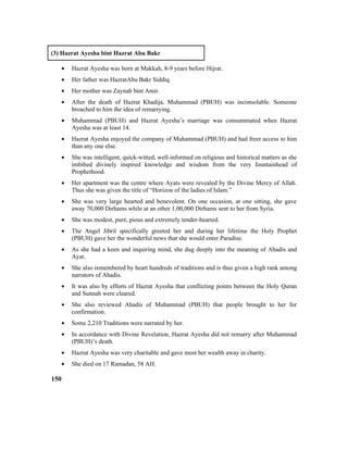(3) Hazrat Ayesha bint Hazrat Abu Bakr
• Hazrat Ayesha was born at Makkah, 8-9 years before Hijrat.
• Her father was HazratAbu Bakr Siddiq.
• Her mother was Zaynab bint Amir.
• After the death of Hazrat Khadija, Muhammad (PBUH) was inconsolable. Someone
broached to him the idea of remarrying.
• Muhammad (PBUH) and Hazrat Ayesha’s marriage was consummated when Hazrat
Ayesha was at least 14.
• Hazrat Ayesha enjoyed the company of Muhammad (PBUH) and had freer access to him
than any one else.
• She was intelligent, quick-witted, well-informed on religious and historical matters as she
imbibed divinely inspired knowledge and wisdom from the very fountainhead of
Prophethood.
• Her apartment was the centre where Ayats were revealed by the Divine Mercy of Allah.
Thus she was given the title of “Horizon of the ladies of Islam.”
• She was very large hearted and benevolent. On one occasion, at one sitting, she gave
away 70,000 Dirhams while at an other 1,00,000 Dirhams sent to her from Syria.
• She was modest, pure, pious and extremely tender-hearted.
• The Angel Jibril specifically greeted her and during her lifetime the Holy Prophet
(PBUH) gave her the wonderful news that she would enter Paradise.
• As she had a keen and inquiring mind, she dug deeply into the meaning of Ahadis and
Ayat.
• She also remembered by heart hundreds of traditions and is thus given a high rank among
narrators of Ahadis.
• It was also by efforts of Hazrat Ayesha that conflicting points between the Holy Quran
and Sunnah were cleared.
• She also reviewed Ahadis of Muhammad (PBUH) that people brought to her for
confirmation.
• Some 2,210 Traditions were narrated by her.
• In accordance with Divine Revelation, Hazrat Ayesha did not remarry after Muhammad
(PBUH)’s death.
• Hazrat Ayesha was very charitable and gave most her wealth away in charity.
• She died on 17 Ramadan, 58 AH.
150
 