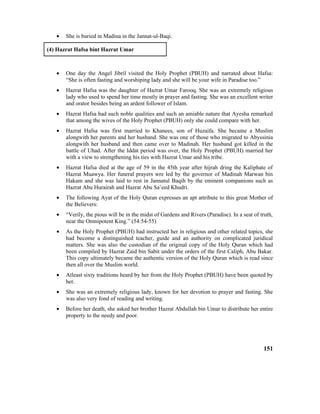 • She is buried in Madina in the Jannat-ul-Baqi.
(4) Hazrat Hafsa bint Hazrat Umar
• One day the Angel Jibril visited the Holy Prophet (PBUH) and narrated about Hafsa:
“She is often fasting and worshiping lady and she will be your wife in Paradise too.”
• Hazrat Hafsa was the daughter of Hazrat Umar Farooq. She was an extremely religious
lady who used to spend her time mostly in prayer and fasting. She was an excellent writer
and orator besides being an ardent follower of Islam.
• Hazrat Hafsa had such noble qualities and such an amiable nature that Ayesha remarked
that among the wives of the Holy Prophet (PBUH) only she could compare with her.
• Hazrat Hafsa was first married to Khanees, son of Huzaifa. She became a Muslim
alongwith her parents and her husband. She was one of those who migrated to Abyssinia
alongwith her husband and then came over to Madinah. Her husband got killed in the
battle of Uhad. After the Iddat period was over, the Holy Prophet (PBUH) married her
with a view to strengthening his ties with Hazrat Umar and his tribe.
• Hazrat Hafsa died at the age of 59 in the 45th year after hijrah dring the Kaliphate of
Hazrat Muawya. Her funeral prayers wre led by the governor of Madinah Marwan bin
Hakam and she was laid to rest in Jannatul Baqih by the eminent companions such as
Hazrat Abu Hurairah and Hazrat Abu Sa’eed Khudri.
• The following Ayat of the Holy Quran expresses an apt attribute to this great Mother of
the Believers:
• “Verily, the pious will be in the midst of Gardens and Rivers (Paradise). In a seat of truth,
near the Omnipotent King.” (54:54-55)
• As the Holy Prophet (PBUH) had instructed her in religious and other related topics, she
had become a distinguished teacher, guide and an authority on complicated juridical
matters. She was also the custodian of the original copy of the Holy Quran which had
been compiled by Hazrat Zaid bin Sabit under the orders of the first Caliph, Abu Bakar.
This copy ultimately became the authentic version of the Holy Quran which is read since
then all over the Muslim world.
• Atleast sixty traditions heard by her from the Holy Prophet (PBUH) have been quoted by
her.
• She was an extremely religious lady, known for her devotion to prayer and fasting. She
was also very fond of reading and writing.
• Before her death, she asked her brother Hazrat Abdullah bin Umar to distribute her entire
property to the needy and poor.
151
 
