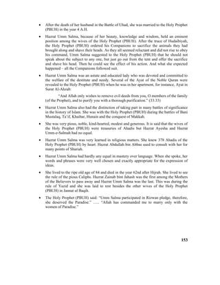 • After the death of her husband in the Battle of Uhad, she was married to the Holy Prophet
(PBUH) in the year 4 A.H.
• Hazrat Umm Salma, because of her beauty, knowledge and wisdom, held an eminent
position among the wives of the Holy Prophet (PBUH). After the truce of Hudaibiyah,
the Holy Prophet (PBUH) ordered his Companions to sacrifice the animals they had
brought along and shave their heads. As they all seemed reluctant and did not rise to obey
his command, Umm Salma suggested to the Holy Prophet (PBUH) that he should not
speak about the subject to any one, but just go out from the tent and offer the sacrifice
and shave his head. Then he could see the effect of his action. And what she expected
happened – all the Companions followed suit.
• Hazrat Umm Salma was an astute and educated lady who was devoted and committed to
the welfare of the destitute and needy. Several of the Ayat of the Noble Quran were
revealed to the Holy Prophet (PBUH) when he was in her apartment, for instance, Ayat in
Surat Al-Ahzab:
“And Allah only wishes to remove evil deeds from you, O members of the family
(of the Prophet), and to purify you with a thorough purification.” (33:33)
• Hazrat Umm Salma also had the distinction of taking part in many battles of significance
in the history of Islam. She was with the Holy Prophet (PBUH) during the battles of Bani
Mustalaq, Ta’if, Khaibar, Hunain and the conquest of Makkah.
• She was very pious, noble, kind-hearted, modest and generous. It is said that the wives of
the Holy Prophet (PBUH) were treasuries of Ahadis but Hazrat Ayesha and Hazrat
Umm-e-Salmah had no equal.
• Hazrat Umm Salma was very learned in religious matters. She knew 378 Ahadis of the
Holy Prophet (PBUH) by heart. Hazrat Abdullah bin Abbas used to consult with her for
many points of Shariah.
• Hazrat Umm Salma had hardly any equal in mastery over language. When she spoke, her
words and phrases were very well chosen and exactly appropriate for the expression of
ideas.
• She lived to the ripe old age of 84 and died in the year 62nd after Hijrah. She lived to see
the rule of the pious Caliphs. Hazrat Zainab bint Jahash was the first among the Mothers
of the Believers to pass away and Hazrat Umm Salma was the last. This was during the
rule of Yazid and she was laid to rest besides the other wives of the Holy Prophet
(PBUH) in Jannat ul Baqih.
• The Holy Prophet (PBUH) said: “Umm Salma participated in Rizwan pledge, therefore,
she deserved the Paradise.” ….. “Allah has commanded me to marry only with the
women of Paradise.”
153
 