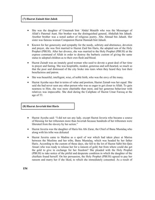 (7) Hazrat Zainab bint Jahsh
• She was the daughter of Umaimah bint `Abdul Mutalib who was the Messenger of
Allah’s Paternal Aunt. Her brother was the distinguished general, Abdullah bin Jahash.
Another brother was a noted author of religious poetry, Abu Ahmad bin Jahash. Her
sister was famous woman Companion Hazrat Hamnah bint Jahash.
• Known for her generosity and sympathy for the needy, sobriety and abstinence, devotion
and prayer, she was first married to Hazrat Zaid bin Haris, the adopted son of the Holy
Prophet (PBUH). After her divorce, she was married to the Holy Prophet (PBUH) at the
express command of Allah in order to destroy the barbaric custom of giving the same
status to adopted children as to their own flesh and blood.
• Hazrat Zainab was an innately good woman who used to devote a great deal of her time
to prayer and fasting. She was hospitable, modest, generous and soft-hearted, so much so
that the poor and distressed of the city broke into tears when they heard they lost their
benefactress and patron.
• She was beautiful, intelligent, wise, of noble birth, who was the envy of the many.
• Hazrat Ayesha says that in terms of value and position, Hazrat Zainab was her equal. She
said she had never seen any other person who was so eager to get closer to Allah. To gain
nearness to Him, she was more charitable than most, and her generous behaviour with
relatives was impeccable. She died during the Caliphate of Hazrat Umar Farooq at the
age of 53.
(8) Hazrat Javeriah bint Haris
• Hazrat Ayesha said: “I did not see any lady, except Hazrat Juveria who became a source
of blessing for her tribesmen more than Juveriah because hundreds of her tribesmen were
liberated from the slavery by her action.”
• Hazrat Juveria was the daughter of Haris bin Abi Zarar, the Chief of Banu Mustalaq who
along with his tribe was defeated
• Hazrat Juveria came to Madina as a spoil of war which had taken place at Marisa
between the Muslims and her tribe, Banu Mustalaq, which was headed by her father
Haris. According to the custom of those days, she fell to the lot of Hazrat Sabit bin Qais
Ansari who was ready to release her for a ransom of gold; but from where could she get
the gold to give in exchange for her freedom? She pleaded with the Holy Prophet
(PBUH) to take notice of the pitiful and desperate condition in which the daughter of the
chieftain found herself. On her persuasion, the Holy Prophet (PBUH) agreed to pay her
ransom and marry her if she liked, to which she immediately consented. As a result of
154
 