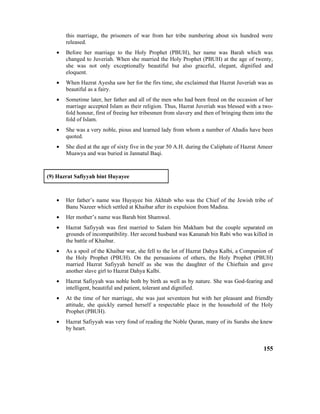this marriage, the prisoners of war from her tribe numbering about six hundred were
released.
• Before her marriage to the Holy Prophet (PBUH), her name was Barah which was
changed to Juveriah. When she married the Holy Prophet (PBUH) at the age of twenty,
she was not only exceptionally beautiful but also graceful, elegant, dignified and
eloquent.
• When Hazrat Ayesha saw her for the firs time, she exclaimed that Hazrat Juveriah was as
beautiful as a fairy.
• Sometime later, her father and all of the men who had been freed on the occasion of her
marriage accepted Islam as their religion. Thus, Hazrat Juveriah was blessed with a two-
fold honour, first of freeing her tribesmen from slavery and then of bringing them into the
fold of Islam.
• She was a very noble, pious and learned lady from whom a number of Ahadis have been
quoted.
• She died at the age of sixty five in the year 50 A.H. during the Caliphate of Hazrat Ameer
Muawya and was buried in Jannatul Baqi.
(9) Hazrat Safiyyah bint Huyayee
• Her father’s name was Huyayee bin Akhtab who was the Chief of the Jewish tribe of
Banu Nazeer which settled at Khaibar after its expulsion from Madina.
• Her mother’s name was Barah bint Shamwal.
• Hazrat Safiyyah was first married to Salam bin Makham but the couple separated on
grounds of incompatibility. Her second husband was Kananah bin Rabi who was killed in
the battle of Khaibar.
• As a spoil of the Khaibar war, she fell to the lot of Hazrat Dahya Kalbi, a Companion of
the Holy Prophet (PBUH). On the persuasions of others, the Holy Prophet (PBUH)
married Hazrat Safiyyah herself as she was the daughter of the Chieftain and gave
another slave girl to Hazrat Dahya Kalbi.
• Hazrat Safiyyah was noble both by birth as well as by nature. She was God-fearing and
intelligent, beautiful and patient, tolerant and dignified.
• At the time of her marriage, she was just seventeen but with her pleasant and friendly
attitude, she quickly earned herself a respectable place in the household of the Holy
Prophet (PBUH).
• Hazrat Safiyyah was very fond of reading the Noble Quran, many of its Surahs she knew
by heart.
155
 