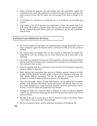 • Hazrat Safiyyah was generous and open-handed, kind and sympathetic, helpful and
considerate to the needy. She exhibited an exceptional courage in trying to send food and
water to Hazrat Usman, the 3rd Caliph, who was besieged in his house in Madina in 35
A.H.
• All historians are unanimous in acclaiming her as a storehouse of knowledge and
wisdom.
• After leading a life full of devotion and commitment to Islam, she passed away in 50
A.H. during the Caliphate of Hazrat Ameer Muawya and was buried in Jannatul Baqih.
She left a hundred thousand Dirham which were distributed as per her will immediately
after her death.
(10) Hazrat Umm-i-Habibah bint Abu Sufyan
• She was the daughter of Abu Sufyan, an outstanding figure amongst the Quraish, who led
many expeditions against the Muslims till his conversion to Islam at the time of fall of
Makkah.
• Her original name was Ramlah. She was first married to Obaidullah bin Jahash who
alongwith his wife, two brothers and two sisters obeyed the call to Islam right in the
beginning.
• The couple was among the second group which migrated to Abyssinia where her husband
had the misfortune to become heretic and apostate by switching over to Christianity while
she continued to stick to Islam.
• When her husband died, she was left alone to bear the brunt of circumstances along-with
her three children in Abyssinia.
• When Muslims had consolidated their position in Madina, someone informed the Holy
Prophet (PBUH) about the miserable plight of Hazrat Umm Habibah in Abyssinia. The
Holy Prophet (PBUH) immediately sent her the proposal of marriage which was
accepted, as a result of which she became a member of his household.
• Due to her knowledge, mastery of Hadis and eloquence, she was ranked third among the
Mothers of the Believers after Hazrat Ayesha and Hazrat Umm Salmah. There are sixty
five Ahadis narrated by her which have been quoted by prominent personalities such as
Muawya, Urwah bin Zubair and Zainab bint Umm Salmah.
• Although her father was a powerful figure of Makkah, he could not make her daughter
recant at any stage because all through she withstood the pressures exerted on her by the
enemies of Islam.
• She died at the age of seventy three in 44 A.H. during the reign of her brother Hazrat
Ameer Muawya and was buried in Jannatul Baqih.
• She was an epitome of grace, nobility, generosity and dignity all through her life.
156
 