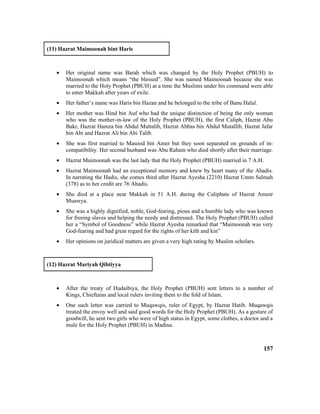 (11) Hazrat Maimoonah bint Haris
• Her original name was Barah which was changed by the Holy Prophet (PBUH) to
Maimoonah which means “the blessed”. She was named Maimoonah because she was
married to the Holy Prophet (PBUH) at a time the Muslims under his command were able
to enter Makkah after years of exile.
• Her father’s name was Haris bin Hazan and he belonged to the tribe of Banu Halal.
• Her mother was Hind bin Auf who had the unique distinction of being the only woman
who was the mother-in-law of the Holy Prophet (PBUH), the first Caliph, Hazrat Abu
Bakr, Hazrat Hamza bin Abdul Muttalib, Hazrat Abbas bin Abdul Mutallib, Hazrat Jafar
bin Abi and Hazrat Ali bin Abi Talib.
• She was first married to Masood bin Amer but they soon separated on grounds of in-
compatibility. Her second husband was Abu Raham who died shortly after their marriage.
• Hazrat Maimoonah was the last lady that the Holy Prophet (PBUH) married in 7 A.H.
• Hazrat Maimoonah had an exceptional memory and knew by heart many of the Ahadis.
In narrating the Hadis, she comes third after Hazrat Ayesha (2210) Hazrat Umm Salmah
(378) as to her credit are 76 Ahadis.
• She died at a place near Makkah in 51 A.H. during the Caliphate of Hazrat Ameer
Muawya.
• She was a highly dignified, noble, God-fearing, pious and a humble lady who was known
for freeing slaves and helping the needy and distressed. The Holy Prophet (PBUH) called
her a “Symbol of Goodness” while Hazrat Ayesha remarked that “Maimoonah was very
God-fearing and had great regard for the rights of her kith and kin”
• Her opinions on juridical matters are given a very high rating by Muslim scholars.
(12) Hazrat Mariyah Qibtiyya
• After the treaty of Hudaibiya, the Holy Prophet (PBUH) sent letters to a number of
Kings, Chieftains and local rulers inviting them to the fold of Islam.
• One such letter was carried to Muqawqis, ruler of Egypt, by Hazrat Hatib. Muqawqis
treated the envoy well and said good words for the Holy Prophet (PBUH). As a gesture of
goodwill, he sent two girls who were of high status in Egypt, some clothes, a doctor and a
mule for the Holy Prophet (PBUH) in Madina.
157
 