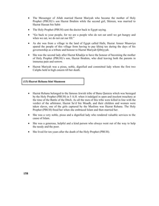 • The Messenger of Allah married Hazrat Mariyah who became the mother of Holy
Prophet (PBUH)’s son Hazrat Ibrahim while the second girl, Shireen, was married to
Hazrat Hassan bin Sabit
• The Holy Prophet (PBUH) sent the doctor back to Egypt saying.
• “Go back to your people, for we are a people who do not eat until we get hungry and
when we eat, we do not eat our fill.”
• As she was from a village in the land of Egypt called Hafn, Hazrat Ameer Muawiya
spared the people of this village from having to pay khiraj tax during the days of his
governorship as a tribute and honour to Hazrat Mariyah Qibtiyyah.
• She was the second lady after Hazrat Khadija to have the honour of becoming the mother
of Holy Prophet (PBUH)’s son, Hazrat Ibrahim, who died leaving both the parents in
immense pain and sorrow.
• Hazrat Mariyah was a pious, noble, dignified and committed lady whom the first two
Caliphs held in high esteem till her death.
(13) Hazrat Rehana bint Shamoon
• Hazrat Rehana belonged to the famous Jewish tribe of Banu Quraiza which was besieged
by the Holy Prophet (PBUH) in 5 A.H. when it indulged in open and insolent treachery at
the time of the Battle of the Ditch. As all the men of this tribe were killed in line with the
verdict of the arbitrator, Hazrat Sa’d bin Muadh, and their children and women were
taken slaves, one of the girls captured by the Muslims was Hazrat Rehana. The Holy
Prophet (PBUH) freed her when she embraced Islam and then married her.
• She was a very noble, pious and a dignified lady who rendered valuable services to the
cause of Islam.
• She was a generous, helpful and a kind person who always went out of the way to help
the needy and the poor.
• She lived for ten years after the death of the Holy Prophet (PBUH).
158
 