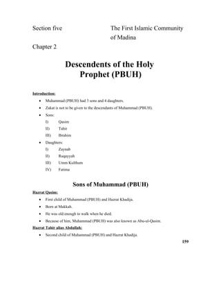 Section five The First Islamic Community
of Madina
Chapter 2
Descendents of the Holy
Prophet (PBUH)
Introduction:
• Muhammad (PBUH) had 3 sons and 4 daughters.
• Zakat is not to be given to the descendants of Muhammad (PBUH).
• Sons:
I) Qasim
II) Tahir
III) Ibrahim
• Daughters:
I) Zaynab
II) Ruqayyah
III) Umm Kulthum
IV) Fatima
Sons of Muhammad (PBUH)
Hazrat Qasim:
• First child of Muhammad (PBUH) and Hazrat Khadija.
• Born at Makkah.
• He was old enough to walk when he died.
• Because of him, Muhammad (PBUH) was also known as Abu-ul-Qasim.
Hazrat Tahir alias Abdullah:
• Second child of Muhammad (PBUH) and Hazrat Khadija.
159
 