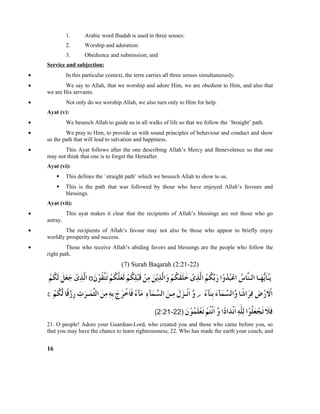 1. Arabic word Ibadah is used in three senses:
2. Worship and adoration:
3. Obedience and submission; and
Service and subjection:
• In this particular context, the term carries all three senses simultaneously.
• We say to Allah, that we worship and adore Him, we are obedient to Him, and also that
we are His servants.
• Not only do we worship Allah, we also turn only to Him for help.
Ayat (v):
• We beseech Allah to guide us in all walks of life so that we follow the `Straight’ path.
• We pray to Him, to provide us with sound principles of behaviour and conduct and show
us the path that will lead to salvation and happiness.
• This Ayat follows after the one describing Allah’s Mercy and Benevolence so that one
may not think that one is to forget the Hereafter.
Ayat (vi):
 This defines the `straight path’ which we beseech Allah to show to us.
 This is the path that was followed by those who have enjoyed Allah’s favours and
blessings.
Ayat (vii):
• This ayat makes it clear that the recipients of Allah’s blessings are not those who go
astray.
• The recipients of Allah’s favour may not also be those who appear to briefly enjoy
worldly prosperity and success.
• Those who receive Allah’s abiding favors and blessings are the people who follow the
right path.
(7) Surah Baqarah (2:21-22)
21. O people! Adore your Guardian-Lord, who created you and those who came before you, so
that you may have the chance to learn righteousness; 22. Who has made the earth your couch, and
16
 