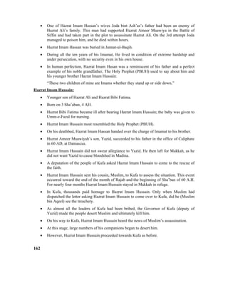 • One of Hazrat Imam Hassan’s wives Joda bint Ash’as’s father had been an enemy of
Hazrat Ali’s family. This man had supported Hazrat Ameer Muawiya in the Battle of
Siffin and had taken part in the plot to assassinate Hazrat Ali. On the 3rd attempt Joda
managed to poison him, and he died within hours.
• Hazrat Imam Hassan was buried in Jannat-ul-Baqih.
• During all the ten years of his Imamat, He lived in condition of extreme hardship and
under persecution, with no security even in his own house.
• In human perfection, Hazrat Imam Hasan was a reminiscent of his father and a perfect
example of his noble grandfather, The Holy Prophet (PBUH) used to say about him and
his younger brother Hazrat Imam Hussain:
“These two children of mine are Imams whether they stand up or side down.”
Hazrat Imam Hussain:
• Younger son of Hazrat Ali and Hazrat Bibi Fatima.
• Born on 3 Sha’aban, 4 AH.
• Hazrat Bibi Fatima became ill after bearing Hazrat Imam Hussain; the baby was given to
Umm-e-Fazal for nursing.
• Hazrat Imam Hussain most resembled the Holy Prophet (PBUH).
• On his deathbed, Hazrat Imam Hassan handed over the charge of Imamat to his brother.
• Hazrat Ameer Muawiyah’s son, Yazid, succeeded to his father in the office of Caliphate
in 60 AD, at Damascus.
• Hazrat Imam Hussain did not swear allegiance to Yazid. He then left for Makkah, as he
did not want Yazid to cause bloodshed in Madina.
• A deputation of the people of Kufa asked Hazrat Imam Hussain to come to the rescue of
the faith.
• Hazrat Imam Hussain sent his cousin, Muslim, to Kufa to assess the situation. This event
occurred toward the end of the month of Rajab and the beginning of Sha’ban of 60 A.H.
For nearly four months Hazrat Imam Hussain stayed in Makkah in refuge.
• In Kufa, thousands paid homage to Hazrat Imam Hussain. Only when Muslim had
dispatched the letter asking Hazrat Imam Hussain to come over to Kufa, did he (Muslim
bin Aqeel) see the treachery.
• As almost all the leaders of Kufa had been bribed, the Governor of Kufa (deputy of
Yazid) made the people desert Muslim and ultimately kill him.
• On his way to Kufa, Hazrat Imam Hussain heard the news of Muslim’s assassination.
• At this stage, large numbers of his companions began to desert him.
• However, Hazrat Imam Hussain proceeded towards Kufa as before.
162
 