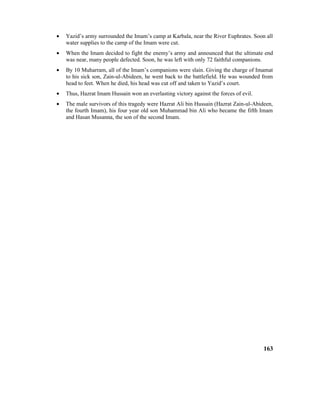 • Yazid’s army surrounded the Imam’s camp at Karbala, near the River Euphrates. Soon all
water supplies to the camp of the Imam were cut.
• When the Imam decided to fight the enemy’s army and announced that the ultimate end
was near, many people defected. Soon, he was left with only 72 faithful companions.
• By 10 Muharram, all of the Imam’s companions were slain. Giving the charge of Imamat
to his sick son, Zain-ul-Abideen, he went back to the battlefield. He was wounded from
head to feet. When he died, his head was cut off and taken to Yazid’s court.
• Thus, Hazrat Imam Hussain won an everlasting victory against the forces of evil.
• The male survivors of this tragedy were Hazrat Ali bin Hussain (Hazrat Zain-ul-Abideen,
the fourth Imam), his four year old son Muhammad bin Ali who became the fifth Imam
and Hasan Musanna, the son of the second Imam.
163
 