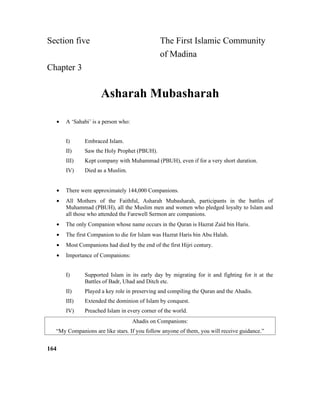 Section five The First Islamic Community
of Madina
Chapter 3
Asharah Mubasharah
• A ‘Sahabi’ is a person who:
I) Embraced Islam.
II) Saw the Holy Prophet (PBUH).
III) Kept company with Muhammad (PBUH), even if for a very short duration.
IV) Died as a Muslim.
• There were approximately 144,000 Companions.
• All Mothers of the Faithful, Asharah Mubasharah, participants in the battles of
Muhammad (PBUH), all the Muslim men and women who pledged loyalty to Islam and
all those who attended the Farewell Sermon are companions.
• The only Companion whose name occurs in the Quran is Hazrat Zaid bin Haris.
• The first Companion to die for Islam was Hazrat Haris bin Abu Halah.
• Most Companions had died by the end of the first Hijri century.
• Importance of Companions:
I) Supported Islam in its early day by migrating for it and fighting for it at the
Battles of Badr, Uhad and Ditch etc.
II) Played a key role in preserving and compiling the Quran and the Ahadis.
III) Extended the dominion of Islam by conquest.
IV) Preached Islam in every corner of the world.
Ahadis on Companions:
“My Companions are like stars. If you follow anyone of them, you will receive guidance.”
164
 