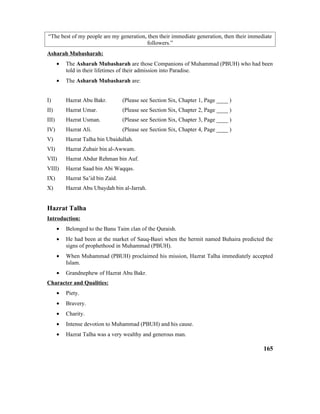 “The best of my people are my generation, then their immediate generation, then their immediate
followers.”
Asharah Mubasharah:
• The Asharah Mubasharah are those Companions of Muhammad (PBUH) who had been
told in their lifetimes of their admission into Paradise.
• The Asharah Mubasharah are:
I) Hazrat Abu Bakr. (Please see Section Six, Chapter 1, Page ____ )
II) Hazrat Umar. (Please see Section Six, Chapter 2, Page ____ )
III) Hazrat Usman. (Please see Section Six, Chapter 3, Page ____ )
IV) Hazrat Ali. (Please see Section Six, Chapter 4, Page ____ )
V) Hazrat Talha bin Ubaidullah.
VI) Hazrat Zubair bin al-Awwam.
VII) Hazrat Abdur Rehman bin Auf.
VIII) Hazrat Saad bin Abi Waqqas.
IX) Hazrat Sa’id bin Zaid.
X) Hazrat Abu Ubaydah bin al-Jarrah.
Hazrat Talha
Introduction:
• Belonged to the Banu Taim clan of the Quraish.
• He had been at the market of Sauq-Basri when the hermit named Buhaira predicted the
signs of prophethood in Muhammad (PBUH).
• When Muhammad (PBUH) proclaimed his mission, Hazrat Talha immediately accepted
Islam.
• Grandnephew of Hazrat Abu Bakr.
Character and Qualities:
• Piety.
• Bravery.
• Charity.
• Intense devotion to Muhammad (PBUH) and his cause.
• Hazrat Talha was a very wealthy and generous man.
165
 