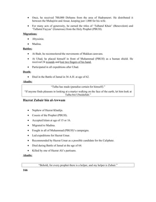 • Once, he received 700,000 Dirhams from the area of Hadramawt. He distributed it
between the Muhajirin and Ansar, keeping just 1,000 for his wife.
• For many acts of generosity, he earned the titles of ‘Talhatul Khair’ (Benevolent) and
‘Talhatul Fayyaz’ (Generous) from the Holy Prophet (PBUH).
Migrations:
• Abyssinia.
• Madina.
Battles:
• At Badr, he reconnoitered the movements of Makkan caravans.
• At Uhad, he placed himself in front of Muhammad (PBUH) as a human shield. He
received 24 wounds and lost two fingers of his hand.
• Participated in all expeditions after Uhad.
Death:
• Died in the Battle of Jamal in 36 A.H. at age of 62.
Ahadis:
“Talha has made (paradise certain for himself).”
“If anyone finds pleasure in looking at a martyr walking on the face of the earth, let him look at
Talha bin Ubaidullah.”
Hazrat Zubair bin al-Awwam
• Nephew of Hazrat Khadija.
• Cousin of the Prophet (PBUH).
• Accepted Islam at age of 15 or 16.
• Migrated to Madina.
• Fought in all of Muhammad (PBUH)’s campaigns.
• Led expeditions for Hazrat Umar.
• Recommended by Hazrat Umar as a possible candidate for the Caliphate.
• Died during Battle of Jamal at the age of 64.
• Killed by one of Hazrat Ali’s partisans.
Ahadis:
“Behold, for every prophet there is a helper, and my helper is Zubair.”
166
 