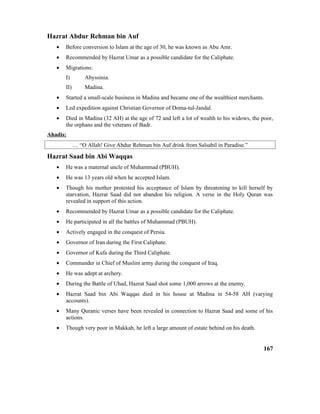 Hazrat Abdur Rehman bin Auf
• Before conversion to Islam at the age of 30, he was known as Abu Amr.
• Recommended by Hazrat Umar as a possible candidate for the Caliphate.
• Migrations:
I) Abyssinia.
II) Madina.
• Started a small-scale business in Madina and became one of the wealthiest merchants.
• Led expedition against Christian Governor of Doma-tul-Jandal.
• Died in Madina (32 AH) at the age of 72 and left a lot of wealth to his widows, the poor,
the orphans and the veterans of Badr.
Ahadis:
… “O Allah! Give Abdur Rehman bin Auf drink from Salsabil in Paradise.”
Hazrat Saad bin Abi Waqqas
• He was a maternal uncle of Muhammad (PBUH).
• He was 13 years old when he accepted Islam.
• Though his mother protested his acceptance of Islam by threatening to kill herself by
starvation, Hazrat Saad did not abandon his religion. A verse in the Holy Quran was
revealed in support of this action.
• Recommended by Hazrat Umar as a possible candidate for the Caliphate.
• He participated in all the battles of Muhammad (PBUH).
• Actively engaged in the conquest of Persia.
• Governor of Iran during the First Caliphate.
• Governor of Kufa during the Third Caliphate.
• Commander in Chief of Muslim army during the conquest of Iraq.
• He was adept at archery.
• During the Battle of Uhad, Hazrat Saad shot some 1,000 arrows at the enemy.
• Hazrat Saad bin Abi Waqqas died in his house at Madina in 54-58 AH (varying
accounts).
• Many Quranic verses have been revealed in connection to Hazrat Saad and some of his
actions.
• Though very poor in Makkah, he left a large amount of estate behind on his death.
167
 