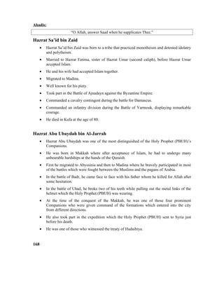 Ahadis:
“O Allah, answer Saad when he supplicates Thee.”
Hazrat Sa’id bin Zaid
• Hazrat Sa’id bin Zaid was born to a tribe that practiced monotheism and detested idolatry
and polytheism.
• Married to Hazrat Fatima, sister of Hazrat Umar (second caliph), before Hazrat Umar
accepted Islam.
• He and his wife had accepted Islam together.
• Migrated to Madina.
• Well known for his piety.
• Took part in the Battle of Ajnadayn against the Byzantine Empire.
• Commanded a cavalry contingent during the battle for Damascus.
• Commanded an infantry division during the Battle of Yarmouk, displaying remarkable
courage.
• He died in Kufa at the age of 80.
Hazrat Abu Ubaydah bin Al-Jarrah
• Hazrat Abu Ubaydah was one of the most distinguished of the Holy Prophet (PBUH)’s
Companions.
• He was born in Makkah where after acceptance of Islam, he had to undergo many
unbearable hardships at the hands of the Quraish.
• First he migrated to Abyssinia and then to Madina where he bravely participated in most
of the battles which were fought between the Muslims and the pagans of Arabia.
• In the battle of Badr, he came face to face with his father whom he killed for Allah after
some hesitation.
• In the battle of Uhad, he broke two of his teeth while pulling out the metal links of the
helmet which the Holy Prophet (PBUH) was wearing.
• At the time of the conquest of the Makkah, he was one of those four prominent
Companions who were given command of the formations which entered into the city
from different directions.
• He also took part in the expedition which the Holy Prophet (PBUH) sent to Syria just
before his death.
• He was one of those who witnessed the treaty of Hudaibiya.
168
 