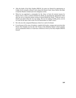 • After the death of the Holy Prophet (PBUH), his name too figured for appointment as
Caliph, but he instantly refused it and, along-with Hazrat Umar, chose Hazrat Abu Bakr
to lead the Muslim Ummah and swore allegiance to him.
• When he was appointed a commander for the Army in Syria for tactical reasons by
Hazrat Umar in place of Hazrat Khalid bin Walid, he presented the appointment letter
after the war in a graceful manner saying to Hazrat Khalid bin Walid: “I did not want to
disturb your plans when the war was raging. We are not seeking worldly power, nor do
we work for the sake of this world. We are both brothers in Allah’s cause.”
• He is the one who conquered Damascus where he is said to be buried.
• It was because of his sense of modesty, coupled with loyalty, courage and conviction that
Hazrat Abu Ubaidah won the title “the Trustee of the (Muslim) Nation” which certainly
was an unmatched tribute as it had been conferred on him by the Holy Prophet (PBUH)
himself.
169
 