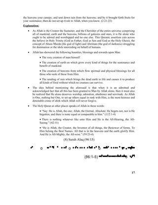 the heavens your canopy; and sent down rain from the heavens; and by it brought forth fruits for
your sustenance; then do not set up rivals to Allah, when you know. (2:21-22)
Explanation:
• As Allah is the Creator the Sustainer, and the Cherisher of the entire universe comprising
all of mankind, earth and the heavens, billions of galaxies and stars, it is He alone who
ought to be adored and worshipped and no one else. This Quranic assertion cuts across
the believe in Holy Trinity (God as Father, God as Son and God as the Holy Ghost), the
concept of Ahura Mazda (the god of light) and Ahriman (the god of darkness) struggling
for domination or the idols interceding on behalf of humans.
• Allah has showered the following bounties, blessings and rewards upon Man:
• The very creation of man himself
• The creation of earth on which grow every kind of things for the sustenance and
benefit of mankind.
• The creation of heavens from which flow spiritual and physical blessings for all
those who seek of these from Him.
• The sending of rain which brings the dead earth to life and causes it to produce
all kinds of food without which no creature can survive.
• The idea behind mentioning the aforesaid is that when it is an admitted and
acknowledged fact that all this has been granted to Man by Allah alone, then it must also
be realized that He alone deserves worship, adoration, obedience and servitude. As Allah
is One, nothing but One, to set up others equal in rank with Him, is the most heinous and
detestable crime of shirk which Allah will never forgive.
• The Holy Quran at other places speaks of Allah in these words:
• “Say: He is Allah, the one; Allah, the Eternal, Absolute; He begets not, nor is He
begotten; and there is none equal or comparable to him.” (112:1-4)
• There is nothing whatever like unto Him and He is the All-Hearing, the All-
Seeing.” (42:11)
• “He is Allah, the Creator, the Inventor of all things, the Bestower of forms. To
Him belong the Best Names. All that is in the heavens and the earth glorify Him.
And He is All-Mighty, the All-wise.” (59:23-4)
(8) Surah Alaq (96:15)
 o  o  o 
(96:1-5)  o 
17
 