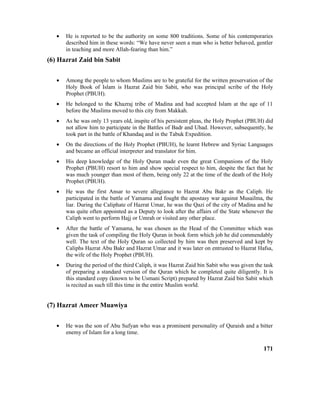 • He is reported to be the authority on some 800 traditions. Some of his contemporaries
described him in these words: “We have never seen a man who is better behaved, gentler
in teaching and more Allah-fearing than him.”
(6) Hazrat Zaid bin Sabit
• Among the people to whom Muslims are to be grateful for the written preservation of the
Holy Book of Islam is Hazrat Zaid bin Sabit, who was principal scribe of the Holy
Prophet (PBUH).
• He belonged to the Khazraj tribe of Madina and had accepted Islam at the age of 11
before the Muslims moved to this city from Makkah.
• As he was only 13 years old, inspite of his persistent pleas, the Holy Prophet (PBUH) did
not allow him to participate in the Battles of Badr and Uhad. However, subsequently, he
took part in the battle of Khandaq and in the Tabuk Expedition.
• On the directions of the Holy Prophet (PBUH), he learnt Hebrew and Syriac Languages
and became an official interpreter and translator for him.
• His deep knowledge of the Holy Quran made even the great Companions of the Holy
Prophet (PBUH) resort to him and show special respect to him, despite the fact that he
was much younger than most of them, being only 22 at the time of the death of the Holy
Prophet (PBUH).
• He was the first Ansar to severe allegiance to Hazrat Abu Bakr as the Caliph. He
participated in the battle of Yamama and fought the apostasy war against Musailma, the
liar. During the Caliphate of Hazrat Umar, he was the Qazi of the city of Madina and he
was quite often appointed as a Deputy to look after the affairs of the State whenever the
Caliph went to perform Hajj or Umrah or visited any other place.
• After the battle of Yamama, he was chosen as the Head of the Committee which was
given the task of compiling the Holy Quran in book form which job he did commendably
well. The text of the Holy Quran so collected by him was then preserved and kept by
Caliphs Hazrat Abu Bakr and Hazrat Umar and it was later on entrusted to Hazrat Hafsa,
the wife of the Holy Prophet (PBUH).
• During the period of the third Caliph, it was Hazrat Zaid bin Sabit who was given the task
of preparing a standard version of the Quran which he completed quite diligently. It is
this standard copy (known to be Usmani Script) prepared by Hazrat Zaid bin Sabit which
is recited as such till this time in the entire Muslim world.
(7) Hazrat Ameer Muawiya
• He was the son of Abu Sufyan who was a prominent personality of Quraish and a bitter
enemy of Islam for a long time.
171
 