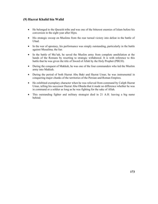 (9) Hazrat Khalid bin Walid
• He belonged to the Quraish tribe and was one of the bitterest enemies of Islam before his
conversion in the eight year after Hijra.
• His strategic swoop on Muslims from the rear turned victory into defeat in the battle of
Uhad.
• In the war of apostasy, his performance was simply outstanding, particularly in the battle
against Musailma, the liar.
• In the battle of Mu’tah, he saved the Muslim army from complete annihilation at the
hands of the Romans by resorting to strategic withdrawal. It is with reference to this
battle that he was given the title of Sword of Allah by the Holy Prophet (PBUH).
• During the conquest of Makkah, he was one of the four commanders who led the Muslim
army into Makkah.
• During the period of both Hazrat Abu Bakr and Hazrat Umar, he was instrumental in
conquering major chunks of the territories of the Persian and Roman Empires.
• He exhibited exemplary character when he was relieved from command by Caliph Hazrat
Umar, telling his successor Hazrat Abu Obaida that it made no difference whether he was
in command or a soldier as long as he was fighting for the sake of Allah.
• This outstanding fighter and military strategist died in 21 A.H. leaving a big name
behind.
173
 