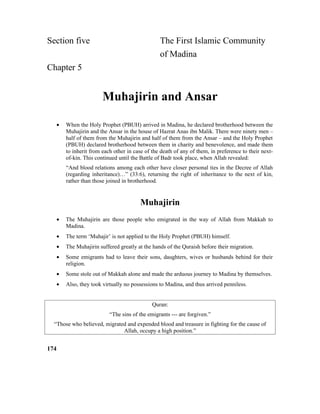 Section five The First Islamic Community
of Madina
Chapter 5
Muhajirin and Ansar
• When the Holy Prophet (PBUH) arrived in Madina, he declared brotherhood between the
Muhajirin and the Ansar in the house of Hazrat Anas ibn Malik. There were ninety men –
half of them from the Muhajirin and half of them from the Ansar – and the Holy Prophet
(PBUH) declared brotherhood between them in charity and benevolence, and made them
to inherit from each other in case of the death of any of them, in preference to their next-
of-kin. This continued until the Battle of Badr took place, when Allah revealed:
“And blood relations among each other have closer personal ties in the Decree of Allah
(regarding inheritance)…” (33:6), returning the right of inheritance to the next of kin,
rather than those joined in brotherhood.
Muhajirin
• The Muhajirin are those people who emigrated in the way of Allah from Makkah to
Madina.
• The term ‘Muhajir’ is not applied to the Holy Prophet (PBUH) himself.
• The Muhajirin suffered greatly at the hands of the Quraish before their migration.
• Some emigrants had to leave their sons, daughters, wives or husbands behind for their
religion.
• Some stole out of Makkah alone and made the arduous journey to Madina by themselves.
• Also, they took virtually no possessions to Madina, and thus arrived penniless.
Quran:
“The sins of the emigrants --- are forgiven.”
“Those who believed, migrated and expended blood and treasure in fighting for the cause of
Allah, occupy a high position.”
174
 