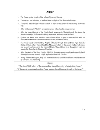 Ansar
• The Ansar are the people of the tribes of Aus and Khazraj.
• These tribes had migrated to Madina in the twilight of the Himyarite Empire.
• These two tribes fought with each other, as well as the Jews with whom they shared the
city.
• After Muhammad (PBUH)’s arrival, these two tribes lived in peace forever.
• After the establishment of the Brotherhood between the Muhajirin and the Ansar, the
Ansar were eager to divide their every possession with their new brothers.
• Quite a few Ansar even divorced some of their wives to give to their brothers who had
arrived from Makkah without their families or without their wives.
• The Ansar stood with the Holy Prophet (PBUH) through thick and thin right from the
Battle of Badr, where Hazrat Saad bin Muaz, on behalf of the Ansar, pledged allegiance
and unequivocal support to the cause of Islam. They did this, even though they were not
required to do so by the Pledges of Aqabah.
• After the death of the Holy Prophet (PBUH), they gave up their right and reconciled with
the suggestion that the next caliph ought to be from the Quraish.
• Along with the Muhajirin, they too made tremendous contribution to the spread of Islam
by conquest and preaching.
Ahadis:
“The sign of faith is love of the Ansar and the sign of hypocrisy is hatred of the Ansar.”
“If the people took one path, and the Ansar another, I would choose the path of the Ansar.”
175
 