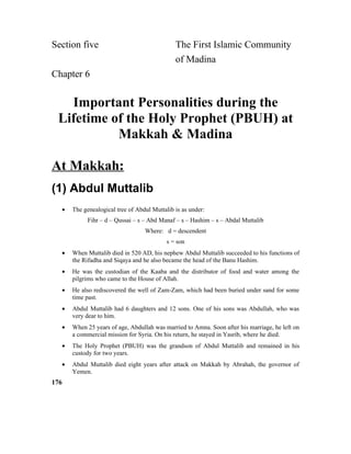 Section five The First Islamic Community
of Madina
Chapter 6
Important Personalities during the
Lifetime of the Holy Prophet (PBUH) at
Makkah & Madina
At Makkah:
(1) Abdul Muttalib
• The genealogical tree of Abdul Muttalib is as under:
Fihr – d – Qussai – s – Abd Manaf – s – Hashim – s – Abdal Muttalib
Where: d = descendent
s = son
• When Muttalib died in 520 AD, his nephew Abdul Muttalib succeeded to his functions of
the Rifadha and Siqaya and he also became the head of the Banu Hashim.
• He was the custodian of the Kaaba and the distributor of food and water among the
pilgrims who came to the House of Allah.
• He also rediscovered the well of Zam-Zam, which had been buried under sand for some
time past.
• Abdul Muttalib had 6 daughters and 12 sons. One of his sons was Abdullah, who was
very dear to him.
• When 25 years of age, Abdullah was married to Amna. Soon after his marriage, he left on
a commercial mission for Syria. On his return, he stayed in Yasrib, where he died.
• The Holy Prophet (PBUH) was the grandson of Abdul Muttalib and remained in his
custody for two years.
• Abdul Muttalib died eight years after attack on Makkah by Abrahah, the governor of
Yemen.
176
 