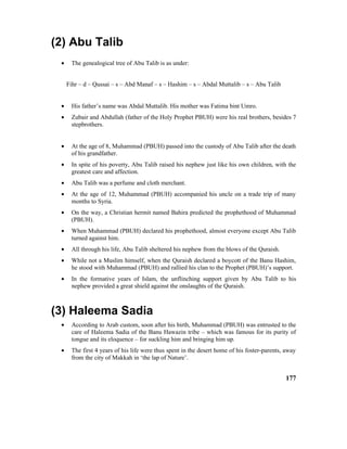 (2) Abu Talib
• The genealogical tree of Abu Talib is as under:
Fihr – d – Qussai – s – Abd Manaf – s – Hashim – s – Abdal Muttalib – s – Abu Talib
• His father’s name was Abdal Muttalib. His mother was Fatima bint Umro.
• Zubair and Abdullah (father of the Holy Prophet PBUH) were his real brothers, besides 7
stepbrothers.
• At the age of 8, Muhammad (PBUH) passed into the custody of Abu Talib after the death
of his grandfather.
• In spite of his poverty, Abu Talib raised his nephew just like his own children, with the
greatest care and affection.
• Abu Talib was a perfume and cloth merchant.
• At the age of 12, Muhammad (PBUH) accompanied his uncle on a trade trip of many
months to Syria.
• On the way, a Christian hermit named Bahira predicted the prophethood of Muhammad
(PBUH).
• When Muhammad (PBUH) declared his prophethood, almost everyone except Abu Talib
turned against him.
• All through his life, Abu Talib sheltered his nephew from the blows of the Quraish.
• While not a Muslim himself, when the Quraish declared a boycott of the Banu Hashim,
he stood with Muhammad (PBUH) and rallied his clan to the Prophet (PBUH)’s support.
• In the formative years of Islam, the unflinching support given by Abu Talib to his
nephew provided a great shield against the onslaughts of the Quraish.
(3) Haleema Sadia
• According to Arab custom, soon after his birth, Muhammad (PBUH) was entrusted to the
care of Haleema Sadia of the Banu Hawazin tribe – which was famous for its purity of
tongue and its eloquence – for suckling him and bringing him up.
• The first 4 years of his life were thus spent in the desert home of his foster-parents, away
from the city of Makkah in ‘the lap of Nature’.
177
 