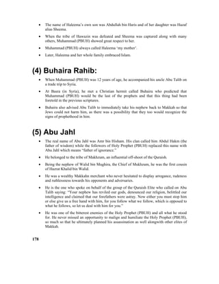 • The name of Haleema’s own son was Abdullah bin Haris and of her daughter was Hazaf
alias Sheema.
• When the tribe of Hawazin was defeated and Sheema was captured along with many
others, Muhammad (PBUH) showed great respect to her.
• Muhammad (PBUH) always called Haleema ‘my mother’.
• Later, Haleema and her whole family embraced Islam.
(4) Buhaira Rahib:
• When Muhammad (PBUH) was 12 years of age, he accompanied his uncle Abu Talib on
a trade trip to Syria.
• At Basra (in Syria), he met a Christian hermit called Buhaira who predicted that
Muhammad (PBUH) would be the last of the prophets and that this thing had been
foretold in the previous scriptures.
• Buhaira also advised Abu Talib to immediately take his nephew back to Makkah so that
Jews could not harm him, as there was a possibility that they too would recognize the
signs of prophethood in him.
(5) Abu Jahl
• The real name of Abu Jahl was Amr bin Hisham. His clan called him Abdul Hakm (the
father of wisdom) while the followers of Holy Prophet (PBUH) replaced this name with
Abu Jahl which means “father of ignorance.”
• He belonged to the tribe of Makhzum, an influential off-shoot of the Quraish.
• Being the nephew of Walid bin Mughira, the Chief of Mukhzum, he was the first cousin
of Hazrat Khalid bin Walid.
• He was a wealthy Makkahn merchant who never hesitated to display arrogance, rudeness
and ruthlessness towards his opponents and adversaries.
• He is the one who spoke on behalf of the group of the Quraish Elite who called on Abu
Talib saying: “Your nephew has reviled our gods, denounced our religion, belittled our
intelligence and claimed that our forefathers were astray. Now either you must stop him
or else give us a free hand with him, for you follow what we follow, which is opposed to
what he follows, so let us deal with him for you.”
• He was one of the bitterest enemies of the Holy Prophet (PBUH) and all what he stood
for. He never missed an opportunity to malign and humiliate the Holy Prophet (PBUH),
so much so that he ultimately planned his assassination as well alongwith other elites of
Makkah.
178
 