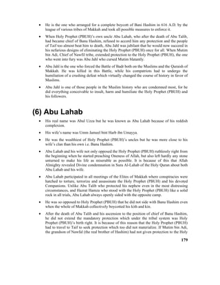 • He is the one who arranged for a complete boycott of Bani Hashim in 616 A.D. by the
league of various tribes of Makkah and took all possible measures to enforce it.
• When Holy Prophet (PBUH)’s own uncle Abu Lahab, who after the death of Abu Talib,
had became chief of Banu Hashim, refused to accord him any protection and the people
of Taif too almost beat him to death, Abu Jahl was jubilant that he would now succeed in
his nefarious designs of eliminating the Holy Prophet (PBUH) once for all. When Mutim
bin Adi, Chief of Nawfil tribe, extended protection to the Holy Prophet (PBUH), the one
who went into fury was Abu Jahl who cursed Mutim blatantly.
• Abu Jahl is the one who forced the Battle of Badr both on the Muslims and the Quraish of
Makkah. He was killed in this Battle, while his compatriots had to undergo the
humiliation of a crushing defeat which virtually changed the course of history in favor of
Muslims.
• Abu Jahl is one of those people in the Muslim history who are condemned most, for he
did everything conceivable to insult, harm and humiliate the Holy Prophet (PBUH) and
his followers.
(6) Abu Lahab
• His real name was Abul Uzza but he was known as Abu Lahab because of his reddish
complexion.
• His wife’s name was Umm Jameel bint Harb ibn Umayya.
• He was the wealthiest of Holy Prophet (PBUH)’s uncles but he was more close to his
wife’s clan than his own i.e. Banu Hashim.
• Abu Lahab and his wife not only opposed the Holy Prophet (PBUH) ruthlessly right from
the beginning when he started preaching Oneness of Allah, but also left hardly any stone
unturned to make his life as miserable as possible. It is because of this that Allah
Almighty revealed Divine condemnation in Sura Al-Lahab of the Holy Quran about both
Abu Lahab and his wife.
• Abu Lahab participated in all meetings of the Elites of Makkah where conspiracies were
hatched to torture, terrorize and assassinate the Holy Prophet (PBUH) and his devoted
Companions. Unlike Abu Talib who protected his nephew even in the most distressing
circumstances, and Hazrat Hamza who stood with the Holy Prophet (PBUH) like a solid
rock in all trials, Abu Lahab always openly sided with the opposite camp.
• He was so opposed to Holy Prophet (PBUH) that he did not side with Banu Hashim even
when the whole of Makkah collectively boycotted his kith and kin.
• After the death of Abu Talib and his ascension to the position of chief of Banu Hashim,
he did not extend the mandatory protection which under the tribal system was Holy
Prophet (PBUH)’s birth right. It is because of this reason that the Holy Prophet (PBUH)
had to travel to Taif to seek protection which too did not materialize. If Mutim bin Adi,
the grandson of Nawfal (the real brother of Hashim) had not given protection to the Holy
179
 