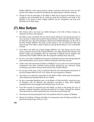 Prophet (PBUH) at this critical juncture, things would have become far worse for him
because Abu Lahab was indirectly prompting and supporting the would-be-assassins.
• Though he did not participate in the Battle of Badr but his hatred and hostility was so
outrageous and un-bounded that he could not stand the humiliation and insult of the
Qurdish at the hands of Holy Prophet (PBUH) and his compatriots and died soon
thereafter out of sheer shock.
(7) Abu Sufyan
• Abu Sufyan whose real name was Sakhr belonged to the tribe of Banu Umayya, an
important off-shoot of the Quraish.
• His father’s name was Harab. His son, Hazrat Ameer Muawiya, first became governor of
Syria and then a Caliph and founded Umayyad Dynasty which ruled the Muslim Empire
for about 90 years. One of his daughters, Hazrat Umm Habibah Ramalah, was the wife of
the Holy Prophet (PBUH). The name of Abu Sufyan’s wife was Hind bint Utaba who
took revenge of her father’s death in Badr by chewing Hazrat Hamza’s liver in the Battle
of Uhad.
• From 40th to the 60th year of Holy Prophet (PBUH)’s life, Abu Sufyan was his sworn
enemy, primarily because Holy Prophet (PBUH)’s clan, Banu Hashim had replaced Abu
Sufyan’s father and grandfather from the leadership of Makkah and his daughter had
married the Holy Prophet (PBUH) after she emigrated to Madina from Abyssinia.
• He was a rich trader of Makkah and enjoyed an influential position both amongst Quraish
and at distant places such as Gaza to which he frequently took trade caravans.
• Unlike some other prominent Chieftains of Makkah, he was a man of cool and composed
temperament who rarely exhibited violent hostility although he was, otherwise, doing
everything conceivable to destroy Islam and the Holy Prophet (PBUH).
• He was part of the close circle of influential Quraish who had planned assassination of
the Holy Prophet (PBUH) in 622 A.D. before his secret migration to Madina.
• Abu Sufyan was indirectly responsible for the Battle of Badr which broke the backbone
of the Quraish and humiliated them all over Arabia.
• He also commanded Makkahn armies in the Battles of Uhad and Ditch, signed the treaty
of Hudaybia with the Muslims and ultimately converted to Islam when Makkah
capitulated before the onslaught of the Muslim Army in 630 A.D.
• From then onward, he remained loyal and faithful, so much so that during the wave of
apostasy, complete tranquility and peace prevailed all over Hijaz, although the situation
could adversely have been exploited by him, if he had any bad feelings left.
• Abu Sufyan actively participated in the Taif expedition after the conquest of Makkah.
• During the Caliphate of Hazrat Abu Bakr, he remained governor of Najran and Hijaz. He
died at the advanced age of 88 in 31 A.H.
180
 