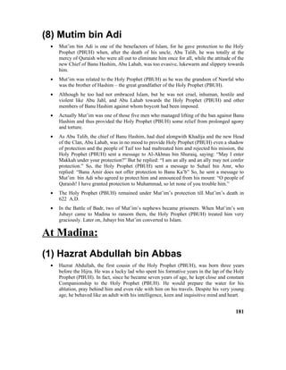 (8) Mutim bin Adi
• Mut’im bin Adi is one of the benefactors of Islam, for he gave protection to the Holy
Prophet (PBUH) when, after the death of his uncle, Abu Talib, he was totally at the
mercy of Quraish who were all out to eliminate him once for all, while the attitude of the
new Chief of Banu Hashim, Abu Lahab, was too evasive, lukewarm and slippery towards
him.
• Mut’im was related to the Holy Prophet (PBUH) as he was the grandson of Nawfal who
was the brother of Hashim – the great grandfather of the Holy Prophet (PBUH).
• Although he too had not embraced Islam, but he was not cruel, inhuman, hostile and
violent like Abu Jahl, and Abu Lahab towards the Holy Prophet (PBUH) and other
members of Banu Hashim against whom boycott had been imposed.
• Actually Mut’im was one of those five men who managed lifting of the ban against Banu
Hashim and thus provided the Holy Prophet (PBUH) some relief from prolonged agony
and torture.
• As Abu Talib, the chief of Banu Hashim, had died alongwith Khadija and the new Head
of the Clan, Abu Lahab, was in no mood to provide Holy Prophet (PBUH) even a shadow
of protection and the people of Taif too had maltreated him and rejected his mission, the
Holy Prophet (PBUH) sent a message to Al-Akhnas bin Shuraiq, saying: “May I enter
Makkah under your protection?” But he replied: “I am an ally and an ally may not confer
protection.” So, the Holy Prophet (PBUH) sent a message to Suhail bin Amr, who
replied: “Banu Amir does not offer protection to Banu Ka’b” So, he sent a message to
Mut’im bin Adi who agreed to protect him and announced from his mount: “O people of
Quraish! I have granted protection to Muhammad, so let none of you trouble him.”
• The Holy Prophet (PBUH) remained under Mut’im’s protection till Mut’im’s death in
622 A.D.
• In the Battle of Badr, two of Mut’im’s nephews became prisoners. When Mut’im’s son
Jubayr came to Madina to ransom them, the Holy Prophet (PBUH) treated him very
graciously. Later on, Jubayr bin Mut’im converted to Islam.
At Madina:
(1) Hazrat Abdullah bin Abbas
• Hazrat Abdullah, the first cousin of the Holy Prophet (PBUH), was born three years
before the Hijra. He was a lucky lad who spent his formative years in the lap of the Holy
Prophet (PBUH). In fact, since he became seven years of age, he kept close and constant
Companionship to the Holy Prophet (PBUH). He would prepare the water for his
ablution, pray behind him and even ride with him on his travels. Despite his very young
age, he behaved like an adult with his intelligence, keen and inquisitive mind and heart.
181
 