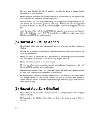 • He took upon himself the job of teaching everything he knew to others, besides
encouraging to learn in general.
• On his persistent persuasion, his mother converted to Islam although in the beginning she
was too hostile and adamant in the rejection of faith.
• Besides his love for knowledge and learning and exceptionally strong memory, he was
also known for his humility, generosity and piety. Although he was later appointed
governor of Bahrain and Madina by different Caliphs, his humility and piety never left
him.
• After the death of the Holy Prophet (PBUH), he regularly gave lessons from Masjid-e-
Nabwi. He died in the year 57 A.H. All through, he was held in very high esteem by the
Holy Prophet (PBUH) and his Companions
(5) Hazrat Abu Musa Ashari
• He embraced Islam with other members of his tribe in Yemen and then migrated to
Madina.
• He took part in the battle of Hunain which was fought between the forces of Hawazin and
Saqif and the Muslims.
• During the period of Hazrat Abu Bakr, he continued to retain the position of governship
of Yemen which was entrusted to him by the Holy Prophet (PBUH).
• Hazrat Umar appointed him as governor of Kufa.
• He was one of the most committed, devoted and dedicated Companions of the Holy
Prophet (PBUH) who held him in high esteem.
• His deep understanding of the Holy Quran and Ahadis was well-known and appreciated
all over. He is regarded as an authority on juridical matters.
• He was one of the arbitrators who were appointed in 37 A.H. to resolve the dispute which
had brought Hazrat Ali and Hazrat Muawiya to head-on collision. The attempt at
arbitration failed because he was too simple and straight forward to gauge the shrewdness
of the opposite camp
(6) Hazrat Abu Zarr Ghaffari
• Hazrat Abu Zarr was one of the very early converts to Islam (between the 5th or 6th year
of Prophedhood).
• He belonged to the Ghaffar tribe, which was famous for being a gang of highway
robbers.
184
 