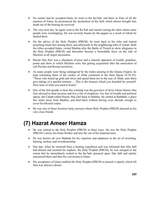 • No sooner had he accepted Islam, he went to the Ka’bah, and there in front of all the
enemies of Islam, he pronounced the declaration of the faith which almost brought him
death out of the beating he received.
• The very next day, he again went to the Ka’bah and started cursing the idols whom some
people were worshipping. He was severely beaten by the pagans as a result of which he
fainted there.
• On the advice of the Holy Prophet (PBUH), he went back to his tribe and started
preaching Islam first among them, and afterwards to the neighboring tribe of Aslam. Both
the tribes accepted Islam, visited Madina after the Battle of Trench to show allegiance to
the Holy Prophet (PBUH) and thereafter became a formidable force on the side of
Muslims in all major encounters.
• Hazrat Abu Zarr was a champion of poor and a staunch opponent of wealth, grandeur,
pomp and show to which Muslims were fast getting acquainted after the annexation of
rich Persian and Roman territories.
• As many people were being endangered by the riches pouring in the Islamic Empire, he
kept reminding them of the verdict of Allah contained in the Holy Quran (9:34-35):
“Those who hoard up gold and silver and spend them not in the way of Allah, unto them
give tidings of a painful torment…. This is the treasure which you hoarded for yourself.
Now taste of what you used to hoard.”
• One of the first people to hear this warning was the governor of Syria whom Hazrat Abu
Zarr advised to shun luxuries and live a life of simplicity. For fear of trouble and political
uprise, the Caliph called Hazrat Abu Zarr back to Madina. He settled at Rabdhah, a place
few miles away from Madina, and died there without having even shrouds enough to
cover his blessed corpse.
• He was one of those fourteen lucky persons whom Holy Prophet (PBUH) deemed as his
very close friends
(7) Hazrat Ameer Hamza
• He was related to the Holy Prophet (PBUH) in three ways. He was the Holy Prophet
(PBUH)’s uncle, his foster brother and also the son of his maternal aunt.
• He was known all over Makkah for his expertise and adeptness in the art of wrestling,
hunting, archery and swordsmanship.
• One day, when he returned from a hunting expedition and was informed that Abu Jahl
had abused and insulted his nephew, the Holy Prophet (PBUH), he was enraged to the
extent that he immediately rushed to the Ka’bah, pounced upon Abu Jahl and openly
announced there and then his conversion to Islam.
• His acceptance of Islam enabled the Holy Prophet (PBUH) to preach it openly which till
then was almost a dream.
185
 