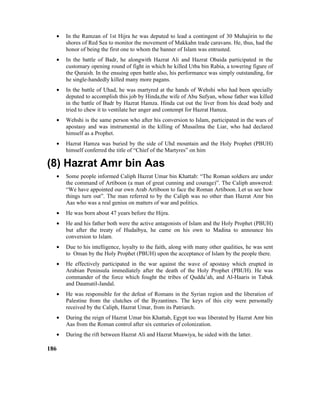 • In the Ramzan of 1st Hijra he was deputed to lead a contingent of 30 Muhajirin to the
shores of Red Sea to monitor the movement of Makkahn trade caravans. He, thus, had the
honor of being the first one to whom the banner of Islam was entrusted.
• In the battle of Badr, he alongwith Hazrat Ali and Hazrat Obaida participated in the
customary opening round of fight in which he killed Utba bin Rabia, a towering figure of
the Quraish. In the ensuing open battle also, his performance was simply outstanding, for
he single-handedly killed many more pagans.
• In the battle of Uhad, he was martyred at the hands of Wehshi who had been specially
deputed to accomplish this job by Hinda,the wife of Abu Sufyan, whose father was killed
in the battle of Badr by Hazrat Hamza. Hinda cut out the liver from his dead body and
tried to chew it to ventilate her anger and contempt for Hazrat Hamza.
• Wehshi is the same person who after his conversion to Islam, participated in the wars of
apostasy and was instrumental in the killing of Musailma the Liar, who had declared
himself as a Prophet.
• Hazrat Hamza was buried by the side of Uhd mountain and the Holy Prophet (PBUH)
himself conferred the title of “Chief of the Martyres” on him
(8) Hazrat Amr bin Aas
• Some people informed Caliph Hazrat Umar bin Khattab: “The Roman soldiers are under
the command of Artiboon (a man of great cunning and courage)”. The Caliph answered:
“We have appointed our own Arab Artiboon to face the Roman Artiboon. Let us see how
things turn out”. The man referred to by the Caliph was no other than Hazrat Amr bin
Aas who was a real genius on matters of war and politics.
• He was born about 47 years before the Hijra.
• He and his father both were the active antagonists of Islam and the Holy Prophet (PBUH)
but after the treaty of Hudaibya, he came on his own to Madina to announce his
conversion to Islam.
• Due to his intelligence, loyalty to the faith, along with many other qualities, he was sent
to Oman by the Holy Prophet (PBUH) upon the acceptance of Islam by the people there.
• He effectively participated in the war against the wave of apostasy which erupted in
Arabian Peninsula immediately after the death of the Holy Prophet (PBUH). He was
commander of the force which fought the tribes of Qudda’ah, and Al-Haaris in Tabuk
and Daumatil-Jandal.
• He was responsible for the defeat of Romans in the Syrian region and the liberation of
Palestine from the clutches of the Byzantines. The keys of this city were personally
received by the Caliph, Hazrat Umar, from its Patriarch.
• During the reign of Hazrat Umar bin Khattab, Egypt too was liberated by Hazrat Amr bin
Aas from the Roman control after six centuries of colonization.
• During the rift between Hazrat Ali and Hazrat Muawiya, he sided with the latter.
186
 