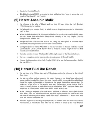 • He died in Egypt in 51 A.H.
• The Holy Prophet (PBUH) is reported to have said about him: “Amr is among the best
people of the Quraish.” (At-Tirmizi)
(9) Hazrat Anas bin Malik
• He belonged to the tribe of Khazrij and was born 10 years before the Holy Prophet
(PBUH) migrated to Madina.
• He belonged to an eminent family in which most of the people converted to Islam quite
early in time.
• When the Holy Prophet (PBUH) settled in Madina, he took Hazrat Anas bin Malik under
his care. Hazrat Anas was almost always in the company of the Holy Prophet (PBUH)
doing different jobs for him.
• Except the battle of Badr when he was too young, he participated in all other major
encounters rendering valuable services to the cause of Islam.
• During the period of Hazrat Abu Bakr, he was the Governor of Bahrain while the Second
Caliph Hazrat Umar Khattab deputed him to Basra to educate people there who had
recently converted to Islam.
• He is the narrator of many Ahadis and is held in high esteem by the Muslim Scholars.
• He was a very pious, noble, humble and a devoted person all through his life.
• Among the Companions of the Holy Prophet (PBUH), he was the last one to have died in
the year 93 A.H.
(10) Hazrat Bilal ibn Rabah
• He was born of an African slave girl of Abyssinian origin who belonged to the tribe of
Bani Juma.
• He was one of the earliest converts. His master Ummayya bin Khalaf used all sorts of
torture on him to make him change his mind. He ordered his men to take Hazrat Bilal and
throw him on the hellish sands of the desert at the hottest times of the summer day. To
make sure of the effect of that searing sand, they further put a heavy rock on Bilal’s
chest, trying all the time to make him revert to polytheism. Bilal’s response always was
simple but an effective one: Ahad, Ahad, which means Allah is one.
• When Ummayya despaired of Hazrat Bilal’s reversion to disbelief, he accepted Hazrat
Abu Bakr’s offer and sold him to Hazrat Abu Bakr saying that he was ready to sell him
for even an ounce of gold to which Hazrat Abu Bakr’s answer was: “I would have paid
even one hundred ounces for him.”
• After the migration of the Holy Prophet (PBUH) to Madina, when the institution of Azan
was founded, it was Hazrat Bilal who was the first to be asked by the Holy Prophet
187
 