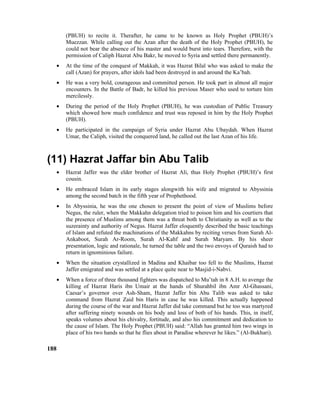 (PBUH) to recite it. Therafter, he came to be known as Holy Prophet (PBUH)’s
Muezzan. While calling out the Azan after the death of the Holy Prophet (PBUH), he
could not bear the absence of his master and would burst into tears. Therefore, with the
permission of Caliph Hazrat Abu Bakr, he moved to Syria and settled there permanently.
• At the time of the conquest of Makkah, it was Hazrat Bilal who was asked to make the
call (Azan) for prayers, after idols had been destroyed in and around the Ka’bah.
• He was a very bold, courageous and committed person. He took part in almost all major
encounters. In the Battle of Badr, he killed his previous Maser who used to torture him
mercilessly.
• During the period of the Holy Prophet (PBUH), he was custodian of Public Treasury
which showed how much confidence and trust was reposed in him by the Holy Prophet
(PBUH).
• He participated in the campaign of Syria under Hazrat Abu Ubaydah. When Hazrat
Umar, the Caliph, visited the conquered land, he called out the last Azan of his life.
(11) Hazrat Jaffar bin Abu Talib
• Hazrat Jaffer was the elder brother of Hazrat Ali, thus Holy Prophet (PBUH)’s first
cousin.
• He embraced Islam in its early stages alongwith his wife and migrated to Abyssinia
among the second batch in the fifth year of Prophethood.
• In Abyssinia, he was the one chosen to present the point of view of Muslims before
Negus, the ruler, when the Makkahn delegation tried to poison him and his courtiers that
the presence of Muslims among them was a threat both to Christianity as well as to the
suzerainty and authority of Negus. Hazrat Jaffer eloquently described the basic teachings
of Islam and refuted the machinations of the Makkahns by reciting verses from Surah Al-
Ankaboot, Surah Ar-Room, Surah Al-Kahf and Surah Maryam. By his sheer
presentation, logic and rationale, he turned the table and the two envoys of Quraish had to
return in ignominious failure.
• When the situation crystallized in Madina and Khaibar too fell to the Muslims, Hazrat
Jaffer emigrated and was settled at a place quite near to Masjid-i-Nabvi.
• When a force of three thousand fighters was dispatched to Mu’tah in 8 A.H. to avenge the
killing of Hazrat Haris ibn Umair at the hands of Shurahbil ibn Amr Al-Ghassani,
Caesar’s governor over Ash-Sham, Hazrat Jaffer bin Abu Talib was asked to take
command from Hazrat Zaid bin Haris in case he was killed. This actually happened
during the course of the war and Hazrat Jaffer did take command but he too was martyred
after suffering ninety wounds on his body and loss of both of his hands. This, in itself,
speaks volumes about his chivalry, fortitude, and also his commitment and dedication to
the cause of Islam. The Holy Prophet (PBUH) said: “Allah has granted him two wings in
place of his two hands so that he flies about in Paradise wherever he likes.” (Al-Bukhari).
188
 