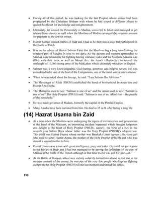 • During all of this period, he was looking for the last Prophet whose arrival had been
prophesied by the Christians Bishops with whom he had stayed at different places to
quench his thrust for knowledge and enlightenment.
• Ultimately, he located the Personality in Madina, converted to Islam and managed to get
release from slavery as well when the Muslims of Madina arranged the requisite amount
for payment to the Jewish owner.
• Hazrat Salman missed Battles of Badr and Uhad as he then was a slave but participated in
the Battle of Ditch.
• It is on the advice of Hazrat Salman Farsi that the Muslims dug a long trench along the
northern part of Madina in nine to ten days. As the eastern and western approaches to
Madina were unsuitable for fighting having volcanic rocks and the Southern Madina was
filled with date trees as well as Mount Aer, the trench effectively checkmated the
onslaught of 10,000 strong army of the Makkahns which ultimately withdrew in disgust.
• Salman was a very knowledgeable, God-fearing, generous and helpful person. He was
considered to be one of the best of the Companions, one of the most ascetic and virtuous.
• When he was asked about his lineage, he said: “I am Salman Ibn Al-Islam.”
• The Messenger of Allah (PBUH) established the bond of brotherhood between him and
Hazrat Abu Darda.
• The Muhajirin used to say: “Salman is one of us” and the Ansar used to say: “Salman is
one of us.” The Holy Prophet (PBUH) said: “Salman is one of us, Ahlul-Bait – the people
of the household.”
• He was made governor of Madain, formerly the capital of the Persian Empire.
• Many Ahadis have been narrated from him. He died in 35 A.H. after living a long life
(14) Hazrat Usama bin Zaid
• At a time when the Muslims were undergoing the rigors of victimization and persecution
at the hand of the Maccans, an interesting incident happened which brought happiness
and delight to the heart of Holy Prophet (PBUH), namely, the birth of a boy in the
seventh year before Hijra whose father was the Holy Prophet (PBUH)’s adopted son.
This child was Hazrat Usama whose mother was Barakah (Umm Ayman), the slave girl
who used to serve Hazrat Amna, the mother of the Holy Prophet (PBUH) and who was
almost a second mother to him.
• Hazrat Usama was a man with great intelligence, piety and valor. He could not participate
in the battles of Badr and Uhad but managed to be among the defenders of the city of
Madina at the battle of the Trench although at that time too he was just 15 years old.
• At the Battle of Hunyan, where sure victory suddenly turned into almost defeat due to the
surprise ambush of the enemy, he was one of the very few people who kept on fighting
alongwith the Holy Prophet (PBUH) till the last moment and turned the tables.
190
 