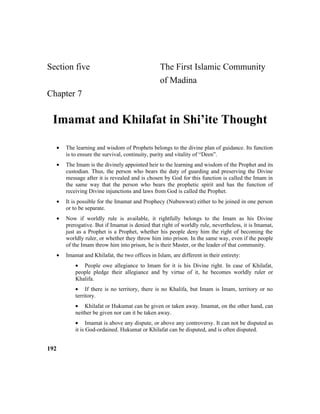 Section five The First Islamic Community
of Madina
Chapter 7
Imamat and Khilafat in Shi’ite Thought
• The learning and wisdom of Prophets belongs to the divine plan of guidance. Its function
is to ensure the survival, continuity, purity and vitality of “Deen”.
• The Imam is the divinely appointed heir to the learning and wisdom of the Prophet and its
custodian. Thus, the person who bears the duty of guarding and preserving the Divine
message after it is revealed and is chosen by God for this function is called the Imam in
the same way that the person who bears the prophetic spirit and has the function of
receiving Divine injunctions and laws from God is called the Prophet.
• It is possible for the Imamat and Prophecy (Nubuwwat) either to be joined in one person
or to be separate.
• Now if worldly rule is available, it rightfully belongs to the Imam as his Divine
prerogative. But if Imamat is denied that right of worldly rule, nevertheless, it is Imamat,
just as a Prophet is a Prophet, whether his people deny him the right of becoming the
worldly ruler, or whether they throw him into prison. In the same way, even if the people
of the Imam throw him into prison, he is their Master, or the leader of that community.
• Imamat and Khilafat, the two offices in Islam, are different in their entirety:
• People owe allegiance to Imam for it is his Divine right. In case of Khilafat,
people pledge their allegiance and by virtue of it, he becomes worldly ruler or
Khalifa.
• If there is no territory, there is no Khalifa, but Imam is Imam, territory or no
territory.
• Khilafat or Hukumat can be given or taken away. Imamat, on the other hand, can
neither be given nor can it be taken away.
• Imamat is above any dispute, or above any controversy. It can not be disputed as
it is God-ordained. Hukumat or Khilafat can be disputed, and is often disputed.
192
 