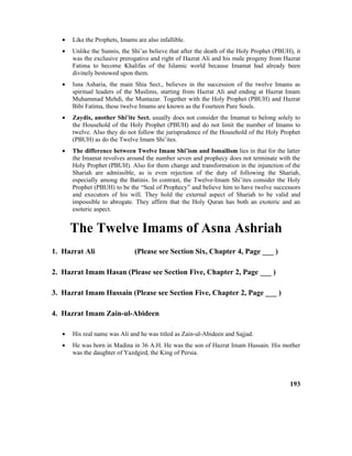 • Like the Prophets, Imams are also infallible.
• Unlike the Sunnis, the Shi’as believe that after the death of the Holy Prophet (PBUH), it
was the exclusive prerogative and right of Hazrat Ali and his male progeny from Hazrat
Fatima to become Khalifas of the Islamic world because Imamat had already been
divinely bestowed upon them.
• Isna Asharia, the main Shia Sect., believes in the succession of the twelve Imams as
spiritual leaders of the Muslims, starting from Hazrat Ali and ending at Hazrat Imam
Muhammad Mehdi, the Muntazar. Together with the Holy Prophet (PBUH) and Hazrat
Bibi Fatima, these twelve Imams are known as the Fourteen Pure Souls.
• Zaydis, another Shi’ite Sect. usually does not consider the Imamat to belong solely to
the Household of the Holy Prophet (PBUH) and do not limit the number of Imams to
twelve. Also they do not follow the jurisprudence of the Household of the Holy Prophet
(PBUH) as do the Twelve Imam Shi’ites.
• The difference between Twelve Imam Shi’ism and Ismailism lies in that for the latter
the Imamat revolves around the number seven and prophecy does not terminate with the
Holy Prophet (PBUH). Also for them change and transformation in the injunction of the
Shariah are admissible, as is even rejection of the duty of following the Shariah,
especially among the Batinis. In contrast, the Twelve-Imam Shi’ites consider the Holy
Prophet (PBUH) to be the “Seal of Prophecy” and believe him to have twelve successors
and executors of his will. They hold the external aspect of Shariah to be valid and
impossible to abrogate. They affirm that the Holy Quran has both an exoteric and an
esoteric aspect.
The Twelve Imams of Asna Ashriah
1. Hazrat Ali (Please see Section Six, Chapter 4, Page ___ )
2. Hazrat Imam Hasan (Please see Section Five, Chapter 2, Page ___ )
3. Hazrat Imam Hussain (Please see Section Five, Chapter 2, Page ___ )
4. Hazrat Imam Zain-ul-Abideen
• His real name was Ali and he was titled as Zain-ul-Abideen and Sajjad.
• He was born in Madina in 36 A.H. He was the son of Hazrat Imam Hussain. His mother
was the daughter of Yazdgird, the King of Persia.
193
 