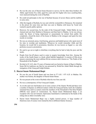 • He was the only son of Hazrat Imam Hussain to survive, for his other three brothers Ali
Akbar, aged twenty five, Jafar, aged five years and Ali Asghar who was a suckling baby,
were martyred during the event of Karbala.
• He could not participate in the war of Karbala because of severe illness and his inability
to carry arms.
• After the tragedy of Karbala, he was sent with the womenfolk to Demascus. He remained
in the prison for some time and then was sent to Madina with honor by Yazid who
wanted to pacify public opinion.
• However, for second time, by the order of the Umayyad Caliph, `Abdul Malik, he was
chained and sent from Madina to Demascus and then back to Madina. As he was always
under the threat of being imprisoned or assassinated, he retired from public life
completely, closed the doors of his house in Madina to the strangers and spent his time
mostly in worship.
• He was an extremely pious, God-fearing, generous and helpful person who spent most of
his time in worship and meditation. Whenever he would remember Allah and His
bounties, he would fall in prostration, therefore, he was known as Sajjad i.e. one who
performs excessive prostrations.
• He used to go out at night to distribute everything that he had to help the poor and the
needy.
• People from far-off places used to come to acquire knowledge from him. Among the
works of the fourth Imam is a book called Sahifah Sajjadiyah. It consists of fifty-seven
prayers concerning the most sublime Divine sciences and is known as “The Psalm of the
Household of the Prophet.”
• He died in 83 A.H. after 35 years of Imamat and was buried at Jannat ul Baqi in Madina.
Some Shi’ite traditions say that he was poisoned by Walid bin Abdul Malik through the
instigation of the Umayyad Caliph Hisham.
5. Hazrat Imam Muhammad Baqir
• He was the son of fourth Imam and was born in 57 A.H. / 675 A.D. in Madina. His
mother was Fatima, the daughter of Hazrat Imam Hasan.
• He was present at the event of Karbala when he was four year old.
• He was a contemporary of four Umayyad Caliphs.
• As revolts and wars had broken out in some corners of the Islamic World and there were
a number of disputes on different matters within the Umayyad family itself, the Caliphate
remained busy and to a certain extent the members of the Household of the Holy Prophet
(PBUH) were spared of victimization. So, Hazrat Imam Muhammad Baqir, is an
exception who was not tortured, imprisoned, humiliated or maltreated at the hands of the
ruling clan as others invariably were.
• Hazrat Imam Muhammad Baqir was a highly learned person. A large number of
illustrious men of science were trained by him in different Islamic Sciences.
194
 