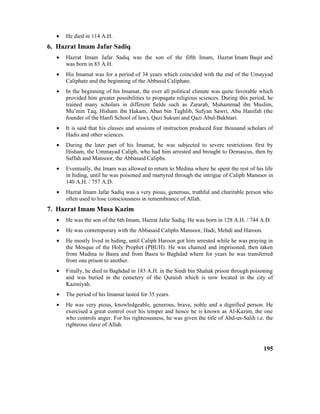 • He died in 114 A.H.
6. Hazrat Imam Jafar Sadiq
• Hazrat Imam Jafar Sadiq was the son of the fifth Imam, Hazrat Imam Baqir and
was born in 83 A.H.
• His Imamat was for a period of 34 years which coincided with the end of the Umayyad
Caliphate and the beginning of the Abbasid Caliphate.
• In the beginning of his Imamat, the over all political climate was quite favorable which
provided him greater possibilities to propagate religious sciences. During this period, he
trained many scholars in different fields such as Zararah, Muhammad ibn Muslim,
Mu’min Taq, Hisham ibn Hakam, Aban bin Taghlib, Sufyan Sawri, Abu Hanifah (the
founder of the Hanfi School of law), Qazi Sukuni and Qazi Abul-Bakhtari.
• It is said that his classes and sessions of instruction produced four thousand scholars of
Hadis and other sciences.
• During the later part of his Imamat, he was subjected to severe restrictions first by
Hisham, the Ummayad Caliph, who had him arrested and brought to Demascus, then by
Saffah and Mansoor, the Abbasaid Caliphs.
• Eventually, the Imam was allowed to return to Medina where he spent the rest of his life
in hiding, until he was poisoned and martyred through the intrigue of Caliph Mansoor in
140 A.H. / 757 A.D.
• Hazrat Imam Jafar Sadiq was a very pious, generous, truthful and charitable person who
often used to lose consciousness in remembrance of Allah.
7. Hazrat Imam Musa Kazim
• He was the son of the 6th Imam, Hazrat Jafar Sadiq. He was born in 128 A.H. / 744 A.D.
• He was contemporary with the Abbasaid Caliphs Mansoor, Hadi, Mehdi and Haroon.
• He mostly lived in hiding, until Caliph Haroon got him arrested while he was praying in
the Mosque of the Holy Prophet (PBUH). He was chained and imprisoned, then taken
from Madina to Basra and from Basra to Baghdad where for years he was transferred
from one prison to another.
• Finally, he died in Baghdad in 183 A.H. in the Sindi bin Shahak prison through poisoning
and was buried in the cemetery of the Quraish which is now located in the city of
Kazmiyah.
• The period of his Imamat lasted for 35 years.
• He was very pious, knowledgeable, generous, brave, noble and a dignified person. He
exercised a great control over his temper and hence he is known as Al-Kazim, the one
who controls anger. For his righteousness, he was given the title of Abd-us-Salih i.e. the
righteous slave of Allah.
195
 