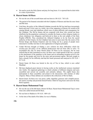 • He used to recite the Holy Quran and pray for long hours. It is reported that he died while
in a state of prostration.
8. Hazrat Imam Ali Raza
• He was the son of the seventh Imam and was born in 148 A.H. / 765 A.D.
• The period of his Imamat coincided with the Caliphate of Haroon and then his sons Amin
and Ma’mun.
• Until then, the policy of the Abbasid Caliphate towards the Shi’ites had been increasingly
harsh and cruel. Every once in a while, one of the supporters of Hazrat Ali would revolt
causing bloody wars and rebellions which were of great difficulty and consequence for
the Caliphate. The Shi’ite Imams did not cooperate with those who carried out these
rebellions but the population continued to consider the Imams as their religious leaders to
whom obedience was obligatory and believed in them as the real caliphs of the Holy
Prophet (PBUH). They considered the Abbasid Caliphate to be far from the sacred
authority of their Imams, for the Caliphate had come to seem more like the courts of the
Persian Kings and Roman Emperors and was being run by a group of people more
interested in worldly rule than in strict application of religious principles.
• Caliph Ma’mun thought of finding a new solution for these difficulties which the
seventy-year old policy of his Abbasid predecessors had not been able to solve. To
accomplish this end, he chose Hazrat Imam Ali Raza as his successor, but he soon
realized that he had committed an error, for there was a rapid spread of Shi’ism, a growth
in the attachment of the populace to the Imam and an astounding reception given to the
Imam by the people and even by the army and government agents. Ma’mun sought to
find a remedy for his difficulty and had the Imam poisoned and martyred in 203 A.H. /
817 A.D.
• Hazrat Imam Ali Raza was buried in the city of Tus in Iran, which is now called
Mashhad.
• Ma’mun displayed great interest in having works on the intellectual sciences translated
into Arabic. He organized gatherings in which scholars of different religions and sects
assembled and carried out scientific and scholarly debates. The eighth Imam also
participated in these assemblies and joined in the discussions with scholars of other
religions. Many of these debates are recorded in the collections of Shi’ite Hadis.
• Hazrat Imam Ali Raza was very pious, noble, dignified, generous and a helpful person.
He used to worship and prostrate himself before Allah for long hours and recite the Holy
Book regularly.
9. Hazrat Imam Muhammad Taqi
• He was the son of the 8th Imam, Hazrat Ali Raza. Hazrat Imam Muhammad Taqi is some
times also called Jawad and ibn Raza.
• He was born in Madina in 195 A.H. / 809 A.D.
• At the time of the death of his father, he was in Madina.
196
 