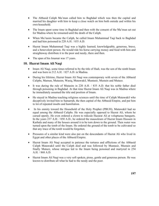 • The Abbasid Caliph Ma’mun called him to Baghdad which was then the capital and
married his daughter with him to keep a close watch on him both outside and within his
own household.
• The Imam spent some time in Baghdad and then with the consent of the Ma’mun set out
for Madina where he remained until the death of the Caliph.
• When Mu’tasim became the Caliph, he called Imam Muhammad Taqi back to Baghdad
and had him poisoned in 220 A.H. / 835 A.D.
• Hazrat Imam Muhammad Taqi was a highly learned, knowledgeable, generous, brave,
and a benevolent person. He would ride his horse carrying money and food with him and
straightaway distribute it to the poor and needy, there and then.
• The span of his Imamat was 17 years.
10. Hazrat Imam Ali Naqi
• Imam Ali Naqi, some times referred to by the title of Hadi, was the son of the ninth Imam
and was born in 212 A.H. / 827 A.D. in Madina.
• During his lifetime, Hazrat Imam Ali Naqi was contemporary with seven of the Abbasid
Caliphs, Mamun, Mutasim, Wasiq, Mutawakil, Muntasir, Mustain and Mutazz.
• It was during the rule of Mutasim in 220 A.H. / 835 A.D. that his noble father died
through poisoning in Baghdad. At that time Hazrat Imam Ali Naqi was in Madina where
he immediately assumed the title and position of Imam.
• He stayed in Madina teaching religious sciences until the time of Caliph Mutawakil who
deceptively invited him to Samarrah, the then capital of the Abbasid Empire, and put him
to lot of repeated insults and humiliation.
• In his enmity toward the Household of the Holy Prophet (PBUH), Mutawakil had no
equal among the Abbasid Caliphs. He was especially opposed to Hazrat Ali, whom he
cursed openly. He even ordered a clown to ridicule Hazarat Ali at voluptuous banquets.
In the years 237 A.H. / 850 A.D., he ordered the mausoleum of Hazrat Imam Hussain in
Karbala and many of the houses around it to be torn down to the ground. Then water was
turned upon the tomb of the Imam. He ordered the ground of the tomb to be cultivated so
that any trace of the tomb would be forgotten.
• Pressures of a similar kind were also put on the descendants of Hazrat Ali who lived in
Egypt and other places of the Abbasid Empire.
• Hazrat Imam Ali Naqi accepted in patience the tortures and afflictions of the Abbasid
Caliph Mutawakil until the Caliph died and was followed by Muntasir, Mustain and
finally Mutazz, whose intrigue led to the Imam being poisoned and martyred in 254
A.H. / 868 A.D.
• Hazrat Imam Ali Naqi was a very soft spoken, pious, gentle and generous person. He was
known to distribute all what he had to the needy and the poor.
197
 